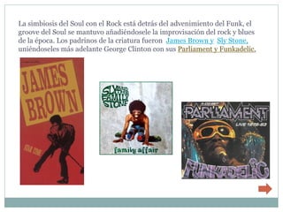 La simbiosis del Soul con el Rock está detrás del advenimiento del Funk, el
groove del Soul se mantuvo añadiéndosele la improvisación del rock y blues
de la época. Los padrinos de la criatura fueron James Brown y Sly Stone,
uniéndoseles más adelante George Clinton con sus Parliament y Funkadelic.
 