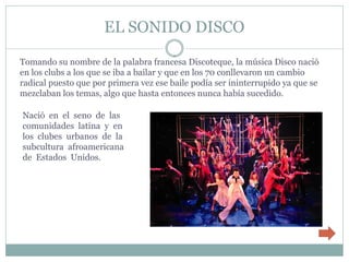 EL SONIDO DISCO

Tomando su nombre de la palabra francesa Discoteque, la música Disco nació
en los clubs a los que se iba a bailar y que en los 70 conllevaron un cambio
radical puesto que por primera vez ese baile podía ser ininterrupido ya que se
mezclaban los temas, algo que hasta entonces nunca había sucedido.

Nació en el seno de las
comunidades latina y en
los clubes urbanos de la
subcultura afroamericana
de Estados Unidos.
 