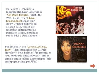 Entre 1975 y 1976 KC y la
 Sunshine Band, con los sencillos
 "Get Down Tonight", "That's the
 Way (I Like It)" y "(Shake,
 Shake, Shake) Shake your
 Booty", fueron pioneros del
 Miami Sound, para el que
 utilizaban instrumentos de
 percusión latinos, mezclados
 con silbidos y exclamaciones.



Dona Summer, con "Love to Love You,
Baby" (1976, producido por Giorgio
Moroder y Pete Bellote), fue pionera en
la utilización de sintetizadores y abrió el
camino para la música disco europea (más
tarde popularizada por Abba)
 