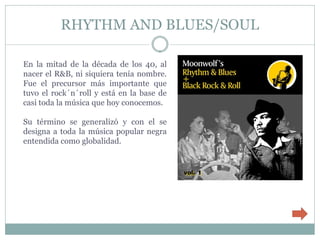 RHYTHM AND BLUES/SOUL

En la mitad de la década de los 40, al
nacer el R&B, ni siquiera tenía nombre.
Fue el precursor más importante que
tuvo el rock´n´roll y está en la base de
casi toda la música que hoy conocemos.

Su término se generalizó y con el se
designa a toda la música popular negra
entendida como globalidad.
 