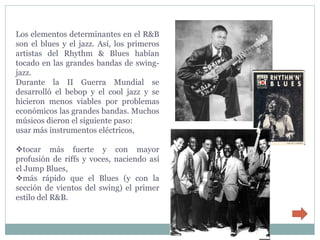 Los elementos determinantes en el R&B
son el blues y el jazz. Así, los primeros
artistas del Rhythm & Blues habían
tocado en las grandes bandas de swing-
jazz.
Durante la II Guerra Mundial se
desarrolló el bebop y el cool jazz y se
hicieron menos viables por problemas
económicos las grandes bandas. Muchos
músicos dieron el siguiente paso:
usar más instrumentos eléctricos,

tocar más fuerte y con mayor
profusión de riffs y voces, naciendo así
el Jump Blues,
más rápido que el Blues (y con la
sección de vientos del swing) el primer
estilo del R&B.
 