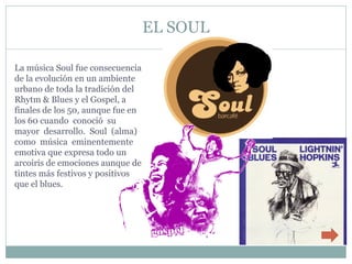 EL SOUL

La música Soul fue consecuencia
de la evolución en un ambiente
urbano de toda la tradición del
Rhytm & Blues y el Gospel, a
finales de los 50, aunque fue en
los 60 cuando conoció su
mayor desarrollo. Soul (alma)
como música eminentemente
emotiva que expresa todo un
arcoiris de emociones aunque de
tintes más festivos y positivos
que el blues.
 