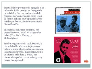 En sus inicios permaneció apegada a las
raíces del R&B, pero ya en la segunda
mitad de los 60, con la diversidad de
regiones norteamericanas como telón
de fondo, con sus muy opuestas áreas
rurales y urbanas, conoció una amplia
diversificación.

El soul más sensual y elegante, con
profusión vocal, brotó en las grandes
urbes (New York, Chicago y
Philadelphia).

En el otro gran volcán soul, Detroit, la
labor del sello Motown forjó un soul
más orientado al pop, mientras que en
los estados sureños, más pobres, tomó
una forma más dura y cruda, con
ritmos sincopados, voces más agrias y
mayor brusquedad.
 