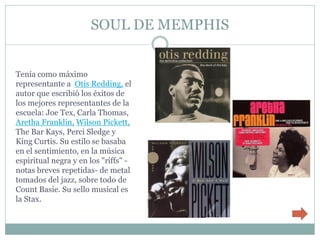 SOUL DE MEMPHIS


Tenía como máximo
representante a Otis Redding, el
autor que escribió los éxitos de
los mejores representantes de la
escuela: Joe Tex, Carla Thomas,
Aretha Franklin, Wilson Pickett,
The Bar Kays, Perci Sledge y
King Curtis. Su estilo se basaba
en el sentimiento, en la música
espiritual negra y en los "riffs" -
notas breves repetidas- de metal
tomados del jazz, sobre todo de
Count Basie. Su sello musical es
la Stax.
 