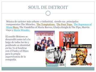 SOUL DE DETROIT


Música de carácter más urbano e industrial, siendo sus principales
componentes The Miracles, The Temptations, The Four Tops, The Supremes of
Diana Ross, The Vandellas of Marta Reeves, Gladys Knight & The Pips, Marvin
Gaye y Stevie Wonder.

El sonido Motown se
desarrolló como tal a lo
largo de todos los 60 y
perdiendo su identidad
en los 70 al fundirse
con el Funk y el Disco
para la propia
supervivencia de la
compañía.
 
