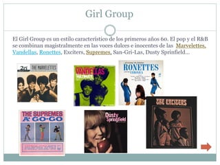 Girl Group

El Girl Group es un estilo característico de los primeros años 60. El pop y el R&B
se combinan magistralmente en las voces dulces e inocentes de las Marvelettes,
Vandellas, Ronettes, Exciters, Supremes, San-Gri-Las, Dusty Sprinfield…
 