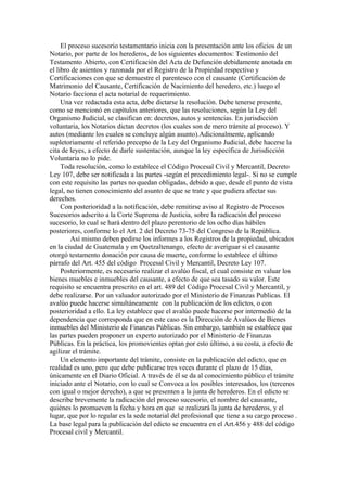 El proceso sucesorio testamentario inicia con la presentación ante los oficios de un
Notario, por parte de los herederos, de los siguientes documentos: Testimonio del
Testamento Abierto, con Certificación del Acta de Defunción debidamente anotada en
el libro de asientos y razonada por el Registro de la Propiedad respectivo y
Certificaciones con que se demuestre el parentesco con el causante (Certificación de
Matrimonio del Causante, Certificación de Nacimiento del heredero, etc.) luego el
Notario facciona el acta notarial de requerimiento.
Una vez redactada esta acta, debe dictarse la resolución. Debe tenerse presente,
como se mencionó en capítulos anteriores, que las resoluciones, según la Ley del
Organismo Judicial, se clasifican en: decretos, autos y sentencias. En jurisdicción
voluntaria, los Notarios dictan decretos (los cuales son de mero trámite al proceso). Y
autos (mediante los cuales se concluye algún asunto).Adicionalmente, aplicando
supletoriamente el referido precepto de la Ley del Organismo Judicial, debe hacerse la
cita de leyes, a efecto de darle sustentación, aunque la ley específica de Jurisdicción
Voluntaria no lo pide.
Toda resolución, como lo establece el Código Procesal Civil y Mercantil, Decreto
Ley 107, debe ser notificada a las partes -según el procedimiento legal-. Si no se cumple
con este requisito las partes no quedan obligadas, debido a que, desde el punto de vista
legal, no tienen conocimiento del asunto de que se trate y que pudiera afectar sus
derechos.
Con posterioridad a la notificación, debe remitirse aviso al Registro de Procesos
Sucesorios adscrito a la Corte Suprema de Justicia, sobre la radicación del proceso
sucesorio, lo cual se hará dentro del plazo perentorio de los ocho días hábiles
posteriores, conforme lo el Art. 2 del Decreto 73-75 del Congreso de la República.
Así mismo deben pedirse los informes a los Registros de la propiedad, ubicados
en la ciudad de Guatemala y en Quetzaltenango, efecto de averiguar si el causante
otorgó testamento donación por causa de muerte, conforme lo establece el último
párrafo del Art. 455 del código Procesal Civil y Mercantil, Decreto Ley 107.
Posteriormente, es necesario realizar el avalúo fiscal, el cual consiste en valuar los
bienes muebles e inmuebles del causante, a efecto de que sea tasado su valor. Este
requisito se encuentra prescrito en el art. 489 del Código Procesal Civil y Mercantil, y
debe realizarse. Por un valuador autorizado por el Ministerio de Finanzas Publicas. El
avalúo puede hacerse simultáneamente con la publicación de los edictos, o con
posterioridad a ello. La ley establece que el avalúo puede hacerse por intermedió de la
dependencia que corresponda que en este caso es la Dirección de Avalúos de Bienes
inmuebles del Ministerio de Finanzas Públicas. Sin embargo, también se establece que
las partes pueden proponer un experto autorizado por el Ministerio de Finanzas
Públicas. En la práctica, los promovientes optan por esto último, a su costa, a efecto de
agilizar el trámite.
Un elemento importante del trámite, consiste en la publicación del edicto, que en
realidad es uno, pero que debe publicarse tres veces durante el plazo de 15 días,
únicamente en el Diario Oficial. A través de él se da al conocimiento público el trámite
iniciado ante el Notario, con lo cual se Convoca a los posibles interesados, los (terceros
con igual o mejor derecho), a que se presenten a la junta de herederos. En el edicto se
describe brevemente la radicación del proceso sucesorio, el nombre del causante,
quiénes lo promueven la fecha y hora en que se realizará la junta de herederos, y el
lugar, que por lo regular es la sede notarial del profesional que tiene a su cargo proceso .
La base legal para la publicación del edicto se encuentra en el Art.456 y 488 del código
Procesal civil y Mercantil.
 