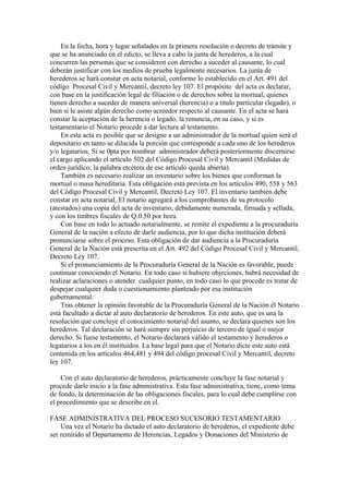 En la fecha, hora y lugar señalados en la primera resolución o decreto de trámite y
que se ha anunciado en el edicto, se lleva a cabo la junta de herederos, a la cual
concurren las personas que se consideren con derecho a suceder al causante, lo cual
deberán justificar con los medios de prueba legalmente necesarios. La junta de
herederos se hará constar en acta notarial, conforme lo establecido en el Art. 491 del
código Procesal Civil y Mercantil, decreto ley 107. El propósito del acta es declarar,
con base en la justificación legal de filiación o de derechos sobre la mortual, quienes
tienen derecho a suceder de manera universal (herencia) o a título particular (legado), o
bien si le asiste algún derecho como acreedor respecto al causante. En el acta se hará
constar la aceptación de la herencia o legado, la renuncia, en su caso, y si es
testamentario el Notario procede a dar lectura al testamento.
En esta acta es posible que se designe a un administrador de la mortual quien será el
depositario en tanto se dilucida la porción que corresponde a cada uno de los herederos
y/o legatarios. Si se 0pta por nombrar administrador deberá posteriormente discernirse
el cargo aplicando el artículo 502 del Código Procesal Civil y Mercantil (Medidas de
orden jurídico; la palabra etcétera de ese artículo queda abierta).
También es necesario realizar un inventario sobre los bienes que conforman la
mortual o masa hereditaria. Esta obligación está prevista en los artículos 490, 558 y 563
del Código Procesal Civil y Mercantil, Decretó Ley 107. El inventario también debe
constar en acta notarial, El notario agregará a los comprobantes de su protocolo
(atestados) una copia del acta de inventario, debidamente numerada, firmada y sellada,
y con los timbres fiscales de Q.0.50 por hora.
Con base en todo lo actuado notarialmente, se remite el expediente a la procuraduría
General de la nación a efecto de darle audiencia, por lo que dicha institución deberá
pronunciarse sobre el proceso. Esta obligación de dar audiencia a la Procuraduría
General de la Nación está prescrita en el Art. 492 del Código Procesal Civil y Mercantil,
Decreto Ley 107.
Si el pronunciamiento de la Procuraduría General de la Nación es favorable, puede
continuar conociendo el Notario. En todo caso si hubiere objeciones, habrá necesidad de
realizar aclaraciones o atender cualquier punto, en todo caso lo que procede es tratar de
despejar cualquier duda o cuestionamiento planteado por esa institución
gubernamental.
Tras obtener la opinión favorable de la Procuraduría General de la Nación él Notario
está facultado a dictar al auto declaratorio de herederos. En este auto, que es una la
resolución que concluye el conocimiento notarial del asunto, se declara quienes son los
herederos. Tal declaración se hará siempre sin perjuicio de tercero de igual o mejor
derecho. Si fuese testamento, el Notario declarará válido el testamento y herederos o
legatarios a los en él instituidos. La base legal para que el Notario dicte este auto está
contenida en los artículos 464,481 y 494 del código procesal Civil y Mercantil, decreto
ley 107.
Con el auto declaratorio de herederos, prácticamente concluye la fase notarial y
procede darle inicio a la fase administrativa. Esta fase administrativa, tiene, como tema
de fondo, la determinación de las obligaciones fiscales, para lo cual debe cumplirse con
el procedimiento que se describe en el.
FASE ADMINISTRATIVA DEL PROCESO SUCESORIO TESTAMENTARIO
Una vez el Notario ha dictado el auto declaratorio de herederos, el expediente debe
ser remitido al Departamento de Herencias, Legados y Donaciones del Ministerio de
 