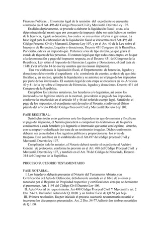 Finanzas Públicas. . El sustento legal de la remisión del expediente se encuentra
contenido en el Art. 496 del Código Procesal Civil y Mercantil, Decreto Ley 107.
En dicho departamento, se procede a elaborar la liquidación fiscal, o sea, a la
determinación del monto que por concepto de impuesto debe ser satisfecho con motivo
de la herencia, legado o donación, los cuales se encuentran afectos al gravamen. La
base legal para la elaboración de la liquidación fiscal se encuentra en el Art. 496 del
Código Procesal Civil y Mercantil, Decreto Ley 107, y en el Art. 40 de la Ley sobre el
Impuesto de Herencias, Legados y donaciones, Decreto 431 Congreso de la República.
Por cierto, este es un impuesto que. Pertenece a los de tipo directo, ya que grava el
estado de riqueza de las personas. El estatuto legal que rige todas estas etapas, en lo que
a la determinación y pago del impuesto respecta, es el Decreto 431 del Congreso de la
República, Ley sobre el Impuesto de Herencias Legados y Donaciones, el cual data de
1948. (Ver artículo 14 de esa ley asuntos que no causan impuesto).
Una vez elaborada la liquidación fiscal, el Departamento de herencias, legados y
donaciones debe remitir el expediente a la contraloría de cuentas, a efecto de que ésta
fiscalice y, en su caso, apruebe la liquidación y se autorice así el pago de los impuestos
por parte de los interesados. El sustento legal de esta etapa se encuentra en los Artículos
40 y 41 de la ley sobre el Impuesto de Herencias, legados y donaciones, Decreto 431 del
Congreso de la República.
Cumplidos los trámites anteriores, los herederos y/o legatarios, así como los
interesados con legítimo interés en la mortual, procederán al pago de los impuestos,
conforme lo establecido en el artículo 45 y 46 del referido cuerpo legal. Satisfecho el
pago de los impuestos, el expediente será devuelto al Notario, conforme al último
párrafo del artículo 496 del Código Procesal Civil y Mercantil Decreto Ley 107.
FASE REGISTRAL:
Satisfechas todas estas gestiones ante las dependencias que determinan y fiscalizan
el pago del impuesto, el Notario procederá a compulsar los testimonios de las partes
conducentes a cada heredero y/o legatario o interesado que actúe con legítimo derecho,
con su respectivo duplicado (se trata de un testimonio irregular. Dichos testimonios
deberán ser presentados a los registros públicos y proporcionarse los aviso de
traspaso .Esto con base en lo establecido en el Art.497 del código procesal Civil y
Mercantil, Decreto ley 107.
Cumpliendo todo lo anterior, el Notario deberá remitir el expediente al Archivo
General de protocolos, conforme lo previsto en el Art. 498 del Código Procesal Civil y
Mercantil, Decreto ley 107, y también en el Art. 78 del Código de Notariado, Decreto
314 del Congreso de la República.
PROCESO SUCESORIO TESTAMENTARIO
FASE NOTARIAL.
I. Los herederos deberán presentar al Notario del Testamento Abierto, con
Certificación del Acta de Defunción, debidamente anotada en el libro de asientos y
razonado por el Registro de Propiedad respectivo y certificaciones con que se demuestre
el parentesco. Art. 1194 del Código Civil Decreto Ley 106.
II. Acta Notarial de requerimiento. Art 488 Código Procesal Civil Y Mercantil y art. 2
Dto. 54-77. Un timbre notarial de Q.10.00 y un timbre fiscal de Q0.50 por hoja.
III. Primera resolución. Da por iniciado el proceso sucesorio testamentario notarial e
incorpora los documentos presentados. Art. 2 Dto. 54-77.Adherir dos timbres notariales
de Q.1.00.
 