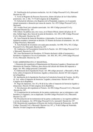 IV. Notificación de la primera resolución. Art. 66. Código Procesal Civil y Mercantil
Decreto ley 107.
V. Aviso al Registro de Procesos Sucesorios, dentro del plazo de los 8 días hábiles
posteriores. Art. 2. Dto. 73-75 del Congreso de la República.
VI. Solicitud de informes a los Registros de la Propiedad, respecto a si el causante
otorgó testamento o donación por causa de muerte. Art. 455 Código Procesal Civil y
Mercantil.
VII. Avalúo fiscal, por valuador autorizado. Art. 489. Código procesal Civil y
Mercantil Decreto ley 107.
VIII. Edicto: Se pública uno, tres veces, en el Diario Oficial, dentro del plazo de 15
días. Señala lugar, día y hora de la junta de herederos. Art. 456 y 488. Código Procesal
Civil y Mercantil. Decreto ley 107.
IX. Acta Notarial de Junta de Herederos e interesados. En esta los herederos o
legatarios aceptan o renuncian su derecho. El Notario da lectura al testamento. Art. 491
Código Procesal y Mercantil.
X. Acta Notarial de inventario con copia para atestados. Art 490, 558 y 563, Código
Procesal Civil y Mercantil, Decreto ley 107.
XI. Audiencia a la Procuraduría General de la Nación. Art. 492 Código Procesal Civil
y Mercantil. Decreto ley 107.
XII. Auto Declaratorio de Herederos. El Notario declarará válido el testamento y
herederos o legatarios a los en el instituidos. Art. 464, 481, 491 y 494 Código Procesal
Civil y Mercantil. Decreto ley 107.
FASE ADMINISTRATIVA Y REGISTRAL.
I. Remisión del expediente al Departamento de Herencias Legados y Donaciones del
Ministerio de Finanzas. Públicas, para efectos del cálculo del monto del impuesto a
pagar. Art. 496, código procesal y mercantil.
II. Elaboración de la liquidación Fiscal. Art. 496 código procesal y Mercantil y 40 de
la ley sobre el impuesto de herencias, legados y donaciones, decreto 431 del congreso
de la República.
III. Aprobación de la liquidación fiscal por la Contraloría General de Cuentas. Art.40 y
41. Ley sobre el impuesto de herencias. Legados y donaciones. Decreto 431 del
Congreso de la República.
IV. Pago de impuestos. Art. 45 y 46 de la ley sobre el impuesto de herencias legados y
donaciones. Decreto 431del congreso de la República.
V. Devoluciones del expediente al Notario. Art 496 Código Procesal Civil y Mercantil
.Decreto ley 107.
VI. Compulsación de testimonios de las partes conducentes, que se entregaran a cada
heredero y/o legatario, con su duplicado. Art.496 Código Procesal Civil y Mercantil.
Decreto Ley 107.
VII. Presentación de los testimonios de las partes conducentes a. los registros públicos
y avisos de traspasos. Art. 497Código Procesal Civil y mercantil. Decreto ley 107.
VIII. Remisión del expediente al Director del Archivo General de Protocolos. Art.498
Código Procesal Civil y Mercantil. Decreto Ley 107, y 78 del Código de Notariado.
Decreto 314 del Congreso de la República.
 