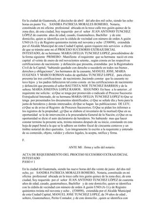En la ciudad de Guatemala, el dieciocho de abril del año dos mil ocho, siendo las ocho
horas en punto Yo, SANDRA PATRICIA MORALES ROMERO, Notaria,
constituido en mi oficina profesional ubicada en la trece calle tres guión quince de la
zona diez, de esta ciudad, Soy requerido por el señor JUAN ANTONIO TUNCHEZ
LÓPEZ de cuarenta años de edad, casado, Guatemalteco, Bachiller y de este
domicilio, quien se identifica con la cédula de vecindad con número de orden A guión
UNO (A-1) y de Registro quinientos treinta mil noventa y ocho (530098), extendida
por el Alcalde Municipal de esta Ciudad Capital, quien requiere mis servicios a efecto
de que se trámite ante mi el PROCESO SUCESORIO EXTRAJUDICIAL
INTESTADO, de su hermana: MARIA OFELIA TUNCHEZ LOPEZ, procediéndose de
la forma siguiente PRIMERO : Manifiesta el requirente que su hermana nació en esta
capital el veinte de enero de mil novecientos setenta , según consta en las respectivas
certificaciones de nacimiento y defunción que presenta, extendidas por la Registradora
Civil de la Capital; “habiendo quedado con derecho a sucederle en todos sus bienes ,
derechos y obligaciones”, los hermanos de la causante, MANUEL JOSE, MARIA
EUGENIA Y MARCO ROMAN todos de apellidos TUNCHEZ LOPEZ, para efecto
presenta las tres certificaciones de nacimiento ,haciendo constar que la causante no
tuvo hijos y los padres fallecieron tal como consta en las certificaciones de nacimiento
y defunción que presenta el señor BAUTISTA NOE TUNCHEZ BARRIOS y de la
señora: MARIA JOSEFINA LOPEZ RAMOS . SEGUNDO: En base a lo anterior , el
requirente me solicita : a) Que se tenga por promovido o radicado el Proceso Sucesorio
Extrajudicial Intestado, de su hermana MARIA OFELIA TUNCHEZ LOPEZ b) Que se
tenga por presentados los documentos identificados; c) Que se señale día y hora para la
junta de herederos y demás interesados; d) Que se hagan las publicaciones DE LEY;
e) Que se de aviso al Registro de Procesos Sucesorios; f) Que se pidan los informes a
los registros de la propiedad ; g) Que se elabore el inventario de la mortual) Que en su
oportunidad se le de intervención a la procuraduría General de la Nación; e) Que en su
oportunidad se dicte el auto declaratorio de herederos. No habiendo mas que hacer
constar termino la presente acta, treinta minutos después de su inicio, constando en esta
hoja de papel bond a la que se le adhiere un timbre fiscal de cincuenta centavos y un
timbre notarial de diez quetzales. Leo íntegramente lo escrito a la requirente y enterado
de su contenido, objeto, validez y efectos legales, la acepta, ratifica y firma.
F.
ANTE MI : firma y sello del notario.
ACTA DE REQUERIMIENTO DEL PROCESO SUCESORIO EXTRAJUDICIAL
INTESTADO
PASO # 1
En la ciudad de Guatemala, siendo las nueve horas del día veinte de junio del dos mil
ocho, yo: SANDRA PATRICIA MORALES ROMERO, Notaria, constituido en mi
oficina profesional ubicada en la trece calle tres guión quince de la zona diez, de esta
ciudad, Soy requerido por el señor JUAN ANTONIO TUNCHEZ LÓPEZ de cuarenta
años de edad, casado, guatemalteco, Bachiller y de este domicilio, quien se identifica
con la cédula de vecindad con número de orden A guión UNO (A-1) y de Registro
quinientos treinta mil noventa y ocho , (530098), extendida por el Alcalde Municipal
de esta Ciudad Capital, MANUEL JOSE TUNCHEZ LOPEZ, de 39 años de edad ,
soltero, Guatemalteco, Perito Contador, y de este domicilio , quien se identifica con
 