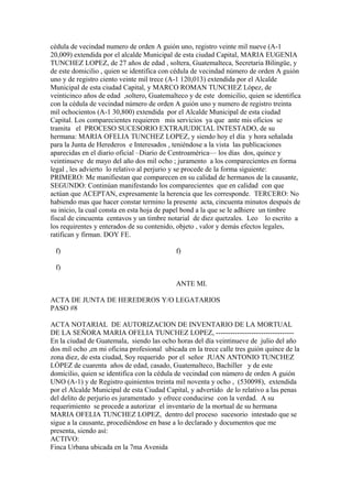 cédula de vecindad numero de orden A guión uno, registro veinte mil nueve (A-1
20,009) extendida por el alcalde Municipal de esta ciudad Capital, MARIA EUGENIA
TUNCHEZ LOPEZ, de 27 años de edad , soltera, Guatemalteca, Secretaria Bilingüe, y
de este domicilio , quien se identifica con cédula de vecindad número de orden A guión
uno y de registro ciento veinte mil trece (A-1 120,013) extendida por el Alcalde
Municipal de esta ciudad Capital, y MARCO ROMAN TUNCHEZ López, de
veinticinco años de edad ,soltero, Guatemalteco y de este domicilio, quien se identifica
con la cédula de vecindad número de orden A guión uno y numero de registro treinta
mil ochocientos (A-1 30,800) extendida por el Alcalde Municipal de esta ciudad
Capital. Los comparecientes requieren mis servicios ya que ante mis oficios se
tramita el PROCESO SUCESORIO EXTRAJUDICIAL INTESTADO, de su
hermana: MARIA OFELIA TUNCHEZ LOPEZ, y siendo hoy el día y hora señalada
para la Junta de Herederos e Interesados , teniéndose a la vista las publicaciones
aparecidas en el diario oficial –Diario de Centroamérica— los días dos, quince y
veintinueve de mayo del año dos mil ocho ; juramento a los comparecientes en forma
legal , les advierto lo relativo al perjurio y se procede de la forma siguiente:
PRIMERO: Me manifiestan que comparecen en su calidad de hermanos de la causante,
SEGUNDO: Continúan manifestando los comparecientes que en calidad con que
actúan que ACEPTAN, expresamente la herencia que les corresponde. TERCERO: No
habiendo mas que hacer constar termino la presente acta, cincuenta minutos después de
su inicio, la cual consta en esta hoja de papel bond a la que se le adhiere un timbre
fiscal de cincuenta centavos y un timbre notarial de diez quetzales. Leo lo escrito a
los requirentes y enterados de su contenido, objeto , valor y demás efectos legales,
ratifican y firman. DOY FE.
f) f)
f)
ANTE MI.
ACTA DE JUNTA DE HEREDEROS Y/O LEGATARIOS
PASO #8
ACTA NOTARIAL DE AUTORIZACION DE INVENTARIO DE LA MORTUAL
DE LA SEÑORA MARIA OFELIA TUNCHEZ LOPEZ, ---------------------------------
En la ciudad de Guatemala, siendo las ocho horas del día veintinueve de julio del año
dos mil ocho ,en mi oficina profesional ubicada en la trece calle tres guión quince de la
zona diez, de esta ciudad, Soy requerido por el señor JUAN ANTONIO TUNCHEZ
LÓPEZ de cuarenta años de edad, casado, Guatemalteco, Bachiller y de este
domicilio, quien se identifica con la cédula de vecindad con número de orden A guión
UNO (A-1) y de Registro quinientos treinta mil noventa y ocho , (530098), extendida
por el Alcalde Municipal de esta Ciudad Capital, y advertido de lo relativo a las penas
del delito de perjurio es juramentado y ofrece conducirse con la verdad. A su
requerimiento se procede a autorizar el inventario de la mortual de su hermana
MARIA OFELIA TUNCHEZ LOPEZ, dentro del proceso sucesorio intestado que se
sigue a la causante, procediéndose en base a lo declarado y documentos que me
presenta, siendo así:
ACTIVO:
Finca Urbana ubicada en la 7ma Avenida
 