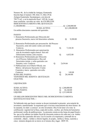 Numero 46, de la ciudad de Antigua, Guatemala
Inscrita bajo el numero 180, folio 13, libro 29 de
Antigua Guatemala, Sacatepequez, con área de
789.73 m2. y en la matricula fiscal 1452-K, la que
tiene conforme reevalúo un valor de UN MILLON
DOSCIENTOS CUARENTA MIL QUETZALES
(1,240,000.00) …………………………………………………..Q. 1,240,000.00
SUMA ACTIVO: Q.1,240,000.00
Un millón doscientos cuarenta mil quetzales.
PASIVO
1. Honorarios Profesionales por Dirección del
proceso Sucesorio, nueve mil doscientos ochenta. Q. 9,280.00
2. Honorarios Profesionales por procuración del Proceso
Sucesorio, siete mil ciento veinte con treinta
Centavos. Q. 7,120.30
3. Honorarios Profesionales por autorización
acta de inventario según arancel. Seis mil
Ochocientos treinta y dos exactos. Q. 6,832.00
4. Honorarios Profesionales por Dirección
en el Proceso Administrativo. Dos mil
Seiscientos treinta y ocho quetzales con
Sesenta y seis. Centavos Q. 2,634.66
5. Publicaciones en el Diario Oficial, con
Motivo del proceso Sucesorio: Ciento
Cuarenta y nueve quetzales con ocho
Centavos. Q. 149.08
SUMA DEL PASIVO. Q. 26,160.00
VEINTISEIS MIL SESENTA QUETZALES
EXACTOS.
LIQUIDACION
SUMA ACTIVO: Q. 1,240,000.00
SUMA PASIVO: Q. 26,160.00
LIQUIDO Q. 1,213,840.00
UN MILLON DOSCIENTOS TRECE MIL OCHOCIENTOS CUARENTA
QUETZALES EXACTOS.—
No habiendo más que hacer constar se da por terminada la presente acta notarial de
inventario, manifestando la requirente que si tuviera conocimiento de otros bienes de
la causante, los dará a conocer en otro inventario. Doy fe de tener a la vista la
certificación registral de la finca, copia del avalúo , recibos pro forma de honorarios
profesional, recibo de publicaciones. La presente consta en dos hojas de papel bond a
las que se les adhiere un timbre fiscal de cincuenta centavos de cada una y un timbre
notarial de diez quetzales del acta. Leo lo escrito a la requirente y enterado de su
contenido , objeto , validez y efectos legales, la acepta , ratifica y firma, cuarenta y
cinco minutos después de su inicio en el mismo día y lugar . DOY FE.
 