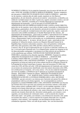 NUMERO CUATRO (4). En la ciudad de Guatemala, trece de marzo del año dos mil
ocho, ANTE MI: SANDRA PATRICIA MORALES ROMERO, Notaria, comparece:
por una parte el ARQUITECTO JOAQUIN ESAU GARCIA NORIEGA , quien dice
ser de cuarenta y cuarenta años de edad, casado, arquitecto en Arte Barroco,
guatemalteco, de este domicilio, persona de mi anterior conocimiento, se identifica con
cédula de vecindad numero de orden A guión uno, registro seiscientos sesenta y seis mil
seiscientos dos (666,602), extendida por el Alcalde Municipal de Guatemala del
departamento de Guatemala; y, por la otra parte el LICENCIADO EN
ADMINISTRACION DE EMPRESAS MARVIN NOE CASTELLANOS URRUTIA,
quien dice ser de cuarenta y nueve años de edad, casado, Licenciado en Administración
de Empresas, guatemalteco, de este domicilio, persona de mi anterior conocimiento, se
identifica con la cedula de vecindad numero de orden J guión diez, registro cuatro mil
seiscientos ocho (4,608) extendida por el Alcalde Municipal de San Antonio , del
departamento de Suchitepequez , quien actúa en nombre y representación de la entidad
INMOBILIARIA LARA, SOCIEDAD ANONIMA con calidad de Administrador
Único y Representante Legal lo cual acredita con: su nombramiento contenido en acta
notarial de fecha catorce y de marzo del año dos mil cuatro , autorizada en esta
ciudad por el Infrascrito notario, inscrito en el Registro Mercantil General de la
Republica bajo el numero ochocientos cuarenta y cinco mil quinientos veinticuatro
(845,524), folio quinientos ocho (508), del libro ochenta (80) de Auxiliares de
Comercio. Doy fe: de que la representación que se ejercita es suficiente conforme a la
ley y a mi juicio para el presente acto. Los comparecientes, quienes me aseguran ser de
los datos personales consignados y encontrarse en el libre ejercicio de sus derechos
civiles manifiestan que celebran CONTRATO DE PARTICION DE BIEN
INMUEBLE, contenido en las cláusulas siguientes. PRIMERA: Exponen los señores
ARQUITECTO JOAQUIN ESAU GARCIA NORIEGA y MARVIN NOE
CASTELLANOS URRUTIA en nombre y representación de la entidad
INMOBILIARIA LARA, SOCIEDAD ANONIMA, lo siguiente: que son legítimos co-
propietarios en forma pro indivisa de la finca urbana inscrita en el Registro General de
la Propiedad de la Zona Central bajo el numero doce mil trescientos (12,300), folio
ciento dos (102), del libro mil ocho (108) del departamento de Guatemala, que consiste
en un terreno sin construcciones identificado como lote numero doscientos ocho (208),
de la lotificación La Conquista , de la zona catorce (14), de esta ciudad de Guatemala,
que tiene las medidas y colindancias que le aparecen en su primera inscripción de
dominio. SEGUNDA: Exponen los señores ARQUITECTO JOAQUIN ESAU
GARCIA NORIEGA y LIC. MARVIN NOE CASTELLANOS URRUTIA en
REPRESENTACION DE LA ENTIDAD INMOBILIARIA LARA, SOCIEDAD
ANONIMA que por convenir a sus intereses por el presente acto ponen fin a dicha co-
propiedad pro indivisa en la forma siguiente: A) le corresponderá en exclusiva
propiedad a la entidad INMOBILIARIA LARA, SOCIEDAD ANONIMA una fracción
que formara finca nueva que tiene una extensión de seiscientos ochenta y ocho punto
ciento catorce metros cuadrados (688.114 mts2) con las medidas siguientes: a) de la
estación cero al punto observado uno: ciento noventa grados, cero minutos y cero
segundos, con una distancia de ochenta y siete punto ochocientos tres metros; b) de la
estación uno al punto observado dos: doscientos setenta grados, cero minutos y cero
segundos, con una distancia de veinticuatro metos ; c) de la estación dos al punto
observado cuatro : cero grados, cero minutos y cero distancia de cincuenta y dos punto
novecientos diez metros; y, d) de la estación tres al punto observado cero: un grado,
cuarenta y cinco minutos , cero segundos, con una distancia de doce metros ; y,
colindancias siguientes: Norte: con calle de por medio; Sur: con lote doscientos
 