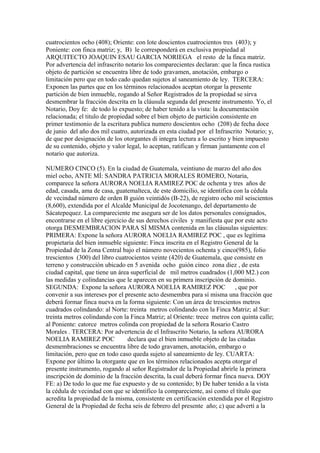 cuatrocientos ocho (408); Oriente: con lote doscientos cuatrocientos tres (403); y
Poniente: con finca matriz; y, B) le corresponderá en exclusiva propiedad al
ARQUITECTO JOAQUIN ESAU GARCIA NORIEGA el resto de la finca matriz.
Por advertencia del infrascrito notario los comparecientes declaran: que la finca rustica
objeto de partición se encuentra libre de todo gravamen, anotación, embargo o
limitación pero que en todo cado quedan sujetos al saneamiento de ley. TERCERA:
Exponen las partes que en los términos relacionados aceptan otorgar la presente
partición de bien inmueble, rogando al Señor Registrados de la propiedad se sirva
desmembrar la fracción descrita en la cláusula segunda del presente instrumento. Yo, el
Notario, Doy fe: de todo lo expuesto; de haber tenido a la vista: la documentación
relacionada; el titulo de propiedad sobre el bien objeto de partición consistente en
primer testimonio de la escritura publica numero doscientos ocho (208) de fecha doce
de junio del año dos mil cuatro, autorizada en esta ciudad por el Infrascrito Notario; y,
de que por designación de los otorgantes di integra lectura a lo escrito y bien impuesto
de su contenido, objeto y valor legal, lo aceptan, ratifican y firman juntamente con el
notario que autoriza.
NUMERO CINCO (5). En la ciudad de Guatemala, veintiuno de marzo del año dos
miel ocho, ANTE MÍ: SANDRA PATRICIA MORALES ROMERO, Notaria,
comparece la señora AURORA NOELIA RAMIREZ POC de ochenta y tres años de
edad, casada, ama de casa, guatemalteca, de este domicilio, se identifica con la cédula
de vecindad número de orden B guión veintidós (B-22), de registro ocho mil seiscientos
(8,600), extendida por el Alcalde Municipal de Jocotenango, del departamento de
Sácatepequez. La compareciente me asegura ser de los datos personales consignados,
encontrarse en el libre ejercicio de sus derechos civiles y manifiesta que por este acto
otorga DESMEMBRACION PARA SÍ MISMA contenida en las cláusulas siguientes:
PRIMERA: Expone la señora AURORA NOELIA RAMIREZ POC , que es legítima
propietaria del bien inmueble siguiente: Finca inscrita en el Registro General de la
Propiedad de la Zona Central bajo el número novecientos ochenta y cinco(985), folio
trescientos (300) del libro cuatrocientos veinte (420) de Guatemala, que consiste en
terreno y construcción ubicado en 5 avenida ocho guión cinco zona diez , de esta
ciudad capital, que tiene un área superficial de mil metros cuadrados (1,000 M2.) con
las medidas y colindancias que le aparecen en su primera inscripción de dominio.
SEGUNDA: Expone la señora AURORA NOELIA RAMIREZ POC , que por
convenir a sus intereses por el presente acto desmembra para sí misma una fracción que
deberá formar finca nueva en la forma siguiente: Con un área de trescientos metros
cuadrados colindando: al Norte: treinta metros colindando con la Finca Matriz; al Sur:
treinta metros colindando con la Finca Matriz; al Oriente: trece metros con quinta calle;
al Poniente: catorce metros colinda con propiedad de la señora Rosario Castro
Morales . TERCERA: Por advertencia de el Infrascrito Notario, la señora AURORA
NOELIA RAMIREZ POC declara que el bien inmueble objeto de las citadas
desmembraciones se encuentra libre de todo gravamen, anotación, embargo o
limitación, pero que en todo caso queda sujeto al saneamiento de ley. CUARTA:
Expone por último la otorgante que en los términos relacionados acepta otorgar el
presente instrumento, rogando al señor Registrador de la Propiedad abrirle la primera
inscripción de dominio de la fracción descrita, la cual deberá formar finca nueva. DOY
FE: a) De todo lo que me fue expuesto y de su contenido; b) De haber tenido a la vista
la cédula de vecindad con que se identifico la compareciente, así como el título que
acredita la propiedad de la misma, consistente en certificación extendida por el Registro
General de la Propiedad de fecha seis de febrero del presente año; c) que advertí a la
 