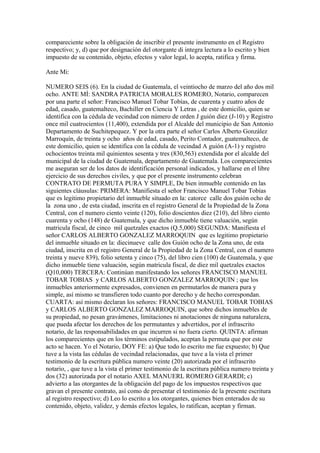 compareciente sobre la obligación de inscribir el presente instrumento en el Registro
respectivo; y, d) que por designación del otorgante di integra lectura a lo escrito y bien
impuesto de su contenido, objeto, efectos y valor legal, lo acepta, ratifica y firma.
Ante Mi:
NUMERO SEIS (6). En la ciudad de Guatemala, el veintiocho de marzo del año dos mil
ocho. ANTE MÍ: SANDRA PATRICIA MORALES ROMERO, Notario, comparecen
por una parte el señor: Francisco Manuel Tobar Tobías, de cuarenta y cuatro años de
edad, casado, guatemalteco, Bachiller en Ciencia Y Letras , de este domicilio, quien se
identifica con la cédula de vecindad con número de orden J guión diez (J-10) y Registro
once mil cuatrocientos (11,400), extendida por el Alcalde del municipio de San Antonio
Departamento de Suchitepequez. Y por la otra parte el señor Carlos Alberto González
Marroquín, de treinta y ocho años de edad, casado, Perito Contador, guatemalteco, de
este domicilio, quien se identifica con la cédula de vecindad A guión (A-1) y registro
ochocientos treinta mil quinientos sesenta y tres (830,563) extendida por el alcalde del
municipal de la ciudad de Guatemala, departamento de Guatemala. Los comparecientes
me aseguran ser de los datos de identificación personal indicados, y hallarse en el libre
ejercicio de sus derechos civiles, y que por el presente instrumento celebran
CONTRATO DE PERMUTA PURA Y SIMPLE, De bien inmueble contenido en las
siguientes cláusulas: PRIMERA: Manifiesta el señor Francisco Manuel Tobar Tobías
que es legitimo propietario del inmueble situado en la: catorce calle dos guión ocho de
la zona uno , de esta ciudad, inscrita en el registro General de la Propiedad de la Zona
Central, con el numero ciento veinte (120), folio doscientos diez (210), del libro ciento
cuarenta y ocho (148) de Guatemala, y que dicho inmueble tiene valuación, según
matricula fiscal, de cinco mil quetzales exactos (Q.5,000) SEGUNDA: Manifiesta el
señor CARLOS ALBERTO GONZALEZ MARROQUIN que es legitimo propietario
del inmueble situado en la: diecinueve calle dos Guión ocho de la Zona uno, de esta
ciudad, inscrita en el registro General de la Propiedad de la Zona Central, con el numero
treinta y nueve 839), folio setenta y cinco (75), del libro cien (100) de Guatemala, y que
dicho inmueble tiene valuación, según matricula fiscal, de diez mil quetzales exactos
(Q10,000) TERCERA: Continúan manifestando los señores FRANCISCO MANUEL
TOBAR TOBIAS y CARLOS ALBERTO GONZALEZ MARROQUIN ; que los
inmuebles anteriormente expresados, convienen en permutarlos de manera pura y
simple, así mismo se transfieren todo cuanto por derecho y de hecho correspondan.
CUARTA: así mismo declaran los señores: FRANCISCO MANUEL TOBAR TOBIAS
y CARLOS ALBERTO GONZALEZ MARROQUIN, que sobre dichos inmuebles de
su propiedad, no pesan gravámenes, limitaciones ni anotaciones de ninguna naturaleza,
que pueda afectar los derechos de los permutantes y advertidos, por el infrascrito
notario, de las responsabilidades en que incurren si no fuera cierto. QUINTA: afirman
los comparecientes que en los términos estipulados, aceptan la permuta que por este
acto se hacen. Yo el Notario, DOY FE: a) Que todo lo escrito me fue expuesto; b) Que
tuve a la vista las cédulas de vecindad relacionadas, que tuve a la vista el primer
testimonio de la escritura pública numero veinte (20) autorizada por el infrascrito
notario, , que tuve a la vista el primer testimonio de la escritura pública numero treinta y
dos (32) autorizada por el notario AXEL MANUERL ROMERO GERARDI; c)
advierto a las otorgantes de la obligación del pago de los impuestos respectivos que
gravan el presente contrato, así como de presentar el testimonio de la presente escritura
al registro respectivo; d) Leo lo escrito a los otorgantes, quienes bien enterados de su
contenido, objeto, validez, y demás efectos legales, lo ratifican, aceptan y firman.
 