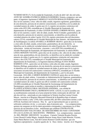 NUMERO SIETE (7). En la ciudad de Guatemala, el ocho de abril del dos mil ocho,
ANTE MI: SANDRA PATRICIA MORALES ROMERO, Notaria, comparece: por una
parte: el Ingeniero Agrónomo CARMELO VALENTIN ROSALES PEREIRA quien
dice ser de cuarenta y cinco años de edad, casado, ingeniero agrónomo, guatemalteco,
de este domicilio, persona de mi anterior conocimiento, se identifica con la cedula de
vecindad numero de orden A guión uno (A-1), registro novecientos veinticinco mil
ciento ocho (925,108), extendida por el Alcalde Municipal de Guatemala, del
departamento de Guatemala; el señor LESTER OTONIEL CORDON MUGIA, quien
dice ser de cuarenta y cuatro años de edad, casado, Perito Contador, guatemalteco, de
este domicilio, persona de mi anterior conocimiento, se identifica con la cedula de
vecindad números de orden J guión 10 (J-10), registro setecientos dos mil doscientos
catorce (2214), extendida por el Alcalde Municipal de San Antonio , del departamento
de Suchitepequez; la señora ANABELLA BURRION ARANA quien dice ser de treinta
y cinco años de edad, casada, comerciante, guatemalteca, de este domicilio, se
identifica con la cedula de vecindad números de orden B guión dos (B-2), registro
ochocientos treinta mil trescientos cincuenta y seis (830.356) extendida por el
Alcalde Municipal de Guatemala, del departamento de Guatemala; la señora ROSA
LINDA MONZON VICENTE, quien dice ser de sesenta y dos años de de edad, soltera,
ama de casa, guatemalteca, de este domicilio, se identifica con la cedula de vecindad
números de orden A guión uno (A-1), registro quinientos veintiocho mil setecientos
treinta y dos (528,732), extendida por el Alcalde Municipal de Guatemala, del
departamento de Guatemala; y, la Ingeniera Química Bióloga JUANA MARIA
BARRIOS LUNA , quien dice ser de treinta y ocho años de edad, casada, Ingeniera
Química Bióloga, guatemalteca, de este domicilio, persona de mi anterior conocimiento,
se identifica con la cedula de vecindad numero de orden A guión uno (A-1), registro
seiscientos noventa mil cuatrocientos veinticinco (690,425), extendida por el Alcalde
Municipal de Guatemala, del departamento de Guatemala; y, por la otra parte:
Licenciada ANA DEL CARMEN ROMERO CASTILLO, quien dice ser de treinta y
nueve años de edad, soltera, Licenciado en Administración de Empresas, guatemalteca,
de este domicilio, persona de mi anterior conocimiento, se identifica con la cedula de
vecindad numero de orden A guión uno (B-2) veintidós mil cuatrocientos ochenta
(22,480) extendida por el Alcalde Municipal de Jocotenango del departamento de
Sacatepequez, quien actúa en nombre y representación de la entidad
PLANIFICACIONES CORAL SOCIEDAD ANÓNIMA, con calidad de
ADMINISTRADOR ÚNICO y REPRESENTANTE LEGAL lo cual lo acredita con:
su nombramiento contenido en el acta notarial de fecha veinticuatro de abril del del
año dos mil tres, autorizada en esta ciudad por la Notaria Josefina Lorena Urruela
Mayen , inscrita en el Registro Mercantil General de la Republica bajo el número
trescientos treinta y ocho (338), folio cuarenta (40), del libro ochocientos treinta y ocho
(838) de Auxiliares de Comercio. Doy fe: que la representación que se ejercita es
suficiente conforme a la ley y a mi juicio para el presente acto. Los comparecientes,
quienes me aseguran ser de los datos personales consignados y encontrarse en el libre
ejercicio de sus derechos civiles manifiestan que celebran CONTRATO DE
CONSTITUCION VOLUNTARIA DE SERVIDUMBRE DE PASO CONTENIDO
EN LAS CLAUSULAS SIGUIENTES: PRIMERA: Los comparecientes exponen:
A) DEL PREDIO SIRVIENTE: los señores Carmelo Valentín Rosales Pereira,
Lester Otoniel Cordón Mugia, Anabella Burrion Arana, Rosa Linda Monzón, Vicente,
Juana Maria Barrios Luna, Ana del Carmen Romero Castillo declaran que son
legítimos copropietarios en partes iguales de la finca rústica inscrita en el Registro
 