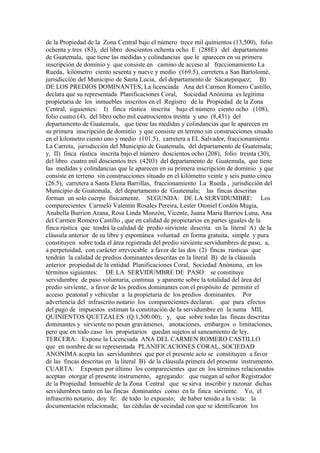de la Propiedad de la Zona Central bajo el número trece mil quinientos (13,500), folio
ochenta y tres (83), del libro doscientos ochenta ocho E (288E) del departamento
de Guatemala, que tiene las medidas y colindancias que le aparecen en su primera
inscripción de dominio y que consiste en camino de acceso al fraccionamiento La
Rueda, kilómetro ciento sesenta y nueve y medio (169.5), carretera a San Bartolomé,
jurisdicción del Municipio de Santa Lucia, del departamento de Sácatepequez; B)
DE LOS PREDIOS DOMINANTES, La licenciada Ana del Carmen Romero Castillo,
declara que su representada Planificaciones Coral, Sociedad Anónima es legítima
propietaria de los inmuebles inscritos en el Registro de la Propiedad de la Zona
Central, siguientes: I) finca rústica inscrita bajo el número ciento ocho (108),
folio cuatro (4), del libro ocho mil cuatrocientos treinta y uno (8,431) del
departamento de Guatemala, que tiene las medidas y colindancias que le aparecen en
su primera inscripción de dominio y que consiste en terreno sin construcciones situado
en el kilometro ciento uno y medio (101.5), carretera a EL Salvador, fraccionamiento
La Carreta, jurisdicción del Municipio de Guatemala, del departamento de Guatemala;
y, II) finca rústica inscrita bajo el número doscientos ocho (208), folio treinta (30),
del libro cuatro mil doscientos tres (4203) del departamento de Guatemala, que tiene
las medidas y colindancias que le aparecen en su primera inscripción de dominio y que
consiste en terreno sin construcciones situado en el kilómetro veinte y seis punto cinco
(26.5), carretera a Santa Elena Barrillas, fraccionamiento La Rueda , jurisdicción del
Municipio de Guatemala, del departamento de Guatemala; las fincas descritas
forman un solo cuerpo físicamente. SEGUNDA: DE LA SERVIDUMBRE: Los
comparecientes Carmelo Valentín Rosales Pereira, Lester Otoniel Cordón Mugia,
Anabella Burrion Arana, Rosa Linda Monzón, Vicente, Juana Maria Barrios Luna, Ana
del Carmen Romero Castillo , que en calidad de propietarios en partes iguales de la
finca rústica que tendrá la calidad de predio sirviente descrita en la literal A) de la
cláusula anterior de su libre y espontánea voluntad en forma gratuita, simple y pura
constituyen sobre toda el área registrada del predio sirviente servidumbres de paso, a,
a perpetuidad, con carácter irrevocable a favor de las dos (2) fincas rústicas que
tendrán la calidad de predios dominantes descritas en la literal B) de la cláusula
anterior propiedad de la entidad Planificaciones Coral, Sociedad Anónima, en los
términos siguientes: DE LA SERVIDUMBRE DE PASO: se constituye
servidumbre de paso voluntaria, continua y aparente sobre la totalidad del área del
predio sirviente, a favor de los predios dominantes con el propósito de permitir el
acceso peatonal y vehicular a la propietaria de los predios dominantes. Por
advertencia del infrascrito notario los comparecientes declaran: que para efectos
del pago de impuestos estiman la constitución de la servidumbre en la suma MIL
QUINIENTOS QUETZALES (Q.1,500.00); y, que sobre todas las fincas descritas
dominantes y sirviente no pesan gravámenes, anotaciones, embargos o limitaciones,
pero que en todo caso los propietarios quedan sujetos al saneamiento de ley.
TERCERA: Expone la Licenciada ANA DEL CARMEN ROMERO CASTILLO
que en nombre de su representada PLANIFICACIONES CORAL, SOCIEDAD
ANONIMA acepta las servidumbres que por el presente acto se constituyen a favor
de las fincas descritas en la literal B) de la cláusula primera del presente instrumento.
CUARTA: Exponen por último los comparecientes que en los términos relacionados
aceptan otorgar el presente instrumento, agregando: que ruegan al señor Registrador
de la Propiedad Inmueble de la Zona Central que se sirva inscribir y razonar dichas
servidumbres tanto en las fincas dominantes como en la finca sirviente. Yo, el
infrascrito notario, doy fe: de todo lo expuesto; de haber tenido a la vista: la
documentación relacionada; las cédulas de vecindad con que se identificaron los
 