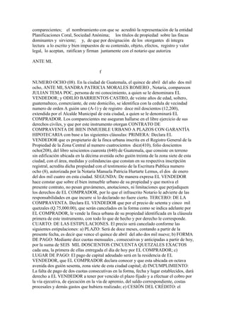 comparecientes; el nombramiento con que se acreditó la representación de la entidad
Planificaciones Coral, Sociedad Anónima; los títulos de propiedad sobre las fincas
dominantes y sirviente; y, de que por designación de los otorgantes di íntegra
lectura a lo escrito y bien impuestos de su contenido, objeto, efectos, registro y valor
legal, lo aceptan, ratifican y firman juntamente con el notario que autoriza
ANTE MI.
f
NUMERO OCHO (08). En la ciudad de Guatemala, el quince de abril del año dos mil
ocho, ANTE MI, SANDRA PATRICIA MORALES ROMERO , Notaria, comparecen
JULIAN TEMA POC, persona de mi conocimiento, a quien se le denominara EL
VENDEDOR; y ODILIO BARRIENTOS CASTRO, de veinte años de edad, soltero,
guatemalteco, comerciante, de este domicilio, se identifica con la cedula de vecindad
numero de orden A guión uno (A-1) y de registro doce mil doscientos (12,200),
extendida por el Alcalde Municipal de esta ciudad, a quien se le denominará EL
COMPRADOR. Los comparecientes me aseguran hallarse en el libre ejercicio de sus
derechos civiles, y que por este instrumento otorgan CONTRATO DE
COMPRAVENTA DE BIEN INMUEBLE URBANO A PLAZOS CON GARANTÍA
HIPOTECARIA con base a las siguientes cláusulas: PRIMERA: Declara EL
VENDEDOR que es propietario de la finca urbana inscrita en el Registro General de la
Propiedad de la Zona Central al numero cuatrocientos diez(410), folio doscientos
ocho(208), del libro seiscientos cuarenta (640) de Guatemala, que consiste en terreno
sin edificación ubicada en la décima avenida ocho guión treinta de la zona siete de esta
ciudad, con el área, medidas y colindancias que constan en su respectiva inscripción
registral, acredita dicha propiedad con el testimonio de la Escritura Publica numero
ocho (8), autorizada por la Notaria Manuela Patricia Hurtarte Lemus, el dos de enero
del dos mil cuatro en esta ciudad. SEGUNDA: De manera expresa EL VENDEDOR
hace constar que sobre el bien inmueble urbano de su propiedad y que motiva el
presente contrato, no pesan gravámenes, anotaciones, ni limitaciones que perjudiquen
los derechos de EL COMPRADOR, por lo que el infrascrito Notario le advierte de las
responsabilidades en que incurre si lo declarado no fuere cierto. TERCERO: DE LA
COMPRAVENTA. Declara EL VENDEDOR que por el precio de setenta y cinco mil
quetzales (Q.75,000.00), que serán cancelados en la forma como se indica adelante por
EL COMPRADOR, le vende la finca urbana de su propiedad identificada en la cláusula
primera de este instrumento, con todo lo que de hecho y por derecho le corresponde.
CUARTO: DE LAS ESTIPULACIONES. El precio será cancelado conforme las
siguientes estipulaciones: a) PLAZO: Será de doce meses, contando a partir de la
presente fecha, es decir que vence el quince de abril del año dos mil nueve; b) FORMA
DE PAGO: Mediante diez cuotas mensuales , consecutivas y anticipadas a partir de hoy,
por la suma de SEIS MIL DOSCIENTOS CINCUENTA QUETZALES EXACTOS
cada una, la primera de ellas entregada el día de hoy por EL COMPRADOR; c)
LUGAR DE PAGO: El pago de capital adeudado será en la residencia de EL
VENDEDOR, que EL COMPRADOR declara conocer y que esta ubicada en octava
avenida dos guión sesenta, zona siete de esta ciudad capital; d) INCUMPLIMIENTO:
La falta de pago de dos cuotas consecutivas en la forma, fecha y lugar establecidos, dará
derecho a EL VENDEDOR a tener por vencido el plazo fijado y a efectuar el cobro por
la vía ejecutiva, de ejecución en la vía de apremio, del saldo correspondiente, costas
procesales y demás gastos que hubiera realizado; e) CESIÓN DEL CRÉDITO: el
 