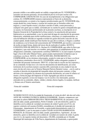 presente crédito o sus saldos puede ser cedido o negociado por EL VENDEDOR o
acreedor con terceras personas, sin necesidad de previo aviso por escrito a EL
COMPRADOR; f) RENUNCIAS: En caso de incumplimiento a las obligaciones que
contrae, EL COMPRADOR renuncia expresamente al fuero de su domicilio,
consecuentemente, se somete a los órganos jurisdiccionales que EL VENDEDOR elija,
acepta desde hoy como buenas y exactas las cuentas que se formulen sobre este
negocio, y como liquido exacto y de plazo vencido el saldo, costas procesales y
cualquier otro gasto que se señale, corriendo por su cuenta los gastos extrajudiciales que
se causen, los honorarios profesionales de la presente escritura, su inscripción en el
Registro General de la Propiedad de la Zona central y la cancelación del gravamen
hipotecaria en su oportunidad, o sea, la carta total de pago de cancelación de gravamen
hipotecario, señalando para recibir notificaciones, citaciones y/o emplazamientos, su
casa de habitación ubicada en segunda avenida tres guión dieciocho zona dos de esta
ciudad capital, donde tendrá por bien hechas las que ahí se realicen, si llegare a cambiar
de residencia y no lo hiciere del conocimiento del VENDEDOR, por escrito y con acuse
de recibo en igual forma, dentro del tercer día de realizado el cambio. QUINTA:
CONSTITUCIÓN DE HIPOTECA. Declara EL COMPRADOR, que sobre la finca que
se adquiere y que será inscrita a su nombre, para garantizar el cumplimiento de las
obligaciones contraídas, expresamente constituye HIPOTECA, la cual ocupara el primer
lugar a favor del señor Manuel Xarac, quien acepta expresamente la hipoteca que se
constituye a su favor. SEXTA: ACEPTACIÓN DEL INSTRUMENTO. EL
COMPRADOR, en los términos relacionados, acepta la venta que se le hace a su favor
y la hipoteca constituida a favor de EL VENDEDOR, ambos otorgantes aceptan el
contenido del presente instrumento. DOY FE: a) Que todo lo escrito me fue expuesto y
de su contenido; b) Que tuve a la vista los documentos de identificación, así como
testimonio de la escritura numero cuarenta (40), autorizada en esta ciudad el uno de
enero de dos mil cinco, por la Notaria Manuela Patricia Hurtarte Lemus , con lo cual se
acredita el derecho de propiedad del inmueble objeto del presente contrato; c) Que
advierto a los otorgantes los alcances de la presente declaración, así como lo relativo al
monto y forma de pago del Impuesto al Valor Agregado que afecta al contrato,
obligación registral y avisos de traspaso. Leo lo escrito a los interesados, quienes
enterados de su contenido, objeto, validez y demás efectos legales, lo aceptan, ratifican
y firman con el Notario autorizante.
Firma del vendedor Firma del comprador
ANTE MI:
NUMERO NUEVE (9) En la ciudad de Guatemala, el veinte de abril año dos mil ocho.
ANTE MI: SANDRA PATRICIA MORALES ROMEOR , Notaria, comparecen: por
una parte la señora MIRIAM DELFINA TREJO BARRIENTOS, de cincuenta y ocho
años de edad, casada, guatemalteca, Perito Contador y de este domicilio, quién se
identifica con la cédula de vecindad con número de orden F guión seis (F-6) y de
registro veintiséis mil sesenta (26,060), extendida por el alcalde del municipio de
Guazacapan , departamento de Escuintla, a quien podrá denominársele como LA
VENDEDORA; y por la otra parte el señor CESAR AUGUSTO BARRIENTOS
ROSALES, de cincuenta años de edad, casado, guatemalteco, Agrónomo , de este
domicilio, quien se identifica con la cédula de vecindad con numero de orden A guión
uno (A-1) y de registro treinta mil doscientos (30,200), extendida por el Alcalde
Municipal del municipio de Villa Nueva, departamento de Guatemala, a quien podrá
 