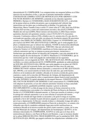 denominársele EL COMPRADOR. Los comparecientes me aseguran hallarse en el libre
ejercicio de sus derechos civiles, y que por el presente instrumento celebran
CONTRATO DE COMPRA VENTA DE MOTOCICLETA POR ABONOS Y CON
PACTO DE RESERVA DE DOMINIO, contenido en las cláusulas siguientes:
PRIMERA: Declara LA VENDEDORA, BAJO JURAMENTO DE LEY, y advertido
de las penas relativas al delito de perjurio, que es propietaria del vehículo tipo
motocicleta con los datos que a continuación se detallan: Uso particular, tipo
Motocicleta, Marca Yamaha Línea o estilo CT ciento ocho (CT 108), Serie dos JLD dos
mil doce KIJ noventa y cuatro mil cuatrocientos noventa y dos (JLD121294493);
Modelo dos mil nueve(2009), Motor número mil doscientos (1,200) Chasis número
quinientos dieciséis mil quinientos sesenta y cinco CT(516,565 CT), trescientos
cincuenta Centímetros cúbicos (350), cilindros uno (1), asientos dos (2), ejes dos (2),
accionado por gasolina, color gris plat, con placas de circulación número M setecientos
sesenta y cinco BMW (M 765 BMW), SEGUNDA: Expone LA VENDEDORA, que
por el precio de DOCE MIL QUETZALES (Q.12,000.00), que le serán pagados en el
plazo y estipulaciones que se indican mas adelante, VENDE la motocicleta identificada
en la cláusula primera de este instrumento, TERCERA: Que por advertencia del
infrascrito Notario LA VENDEDORA manifiesta en forma expresa que sobre el
vehículo automotor que hoy se enajena no pesan gravámenes, anotaciones o
limitaciones que puedan afectar los derechos del comprador y que esta enterado de los
alcances legales de esta declaración. CUARTA: Manifiesta LA VENDEDORA, que la
motocicleta que hoy vende será pagado de conformidad con las siguientes
estipulaciones: con un enganche de SEIS MIL QUETZALES (Q.6, 000.00), que tiene
recibidos a su entera satisfacción del EL COMPRADOR, quedando un saldo pendiente
de SEIS MIL QUETZALES (Q.6, 000.00), que serán pagados en un plazo de CINCO
MESESE, a partir de la presente fecha, que cancelará los días cinco de cada mes.
FORMA DE PAGO: mediante abonos mensuales y consecutivos de MIL QUETZALES
(Q1, 000.00), y así sucesivamente en fecha cinco de cada mes, que serán hechos
efectivos en la residencia del vendedor, ubicada en la tercera avenida dos guión ciento
cuarenta y cuatro, de la zona diez del Municipio de Antigua, del departamento de
Sacatepequez, sin necesidad de cobro o requerimiento alguno hasta la total cancelación
del saldo, INTERES: El capital adeudado no devengará intereses. CONSTITUCION
DEL PACTO DE RESERVA DE DOMINIO: Como consecuencia EL COMPRADOR,
solo adquiere la posesión y el uso del vehículo automotor mientras no haya cancelado
totalmente el precio, quedándole prohibido enajenar o gravar su derecho.
INCUMPLIMIENTO: La falta de pago de dos meses en forma consecutivas en las
fechas y estipulaciones convenidas o la violación del Pacto de Reserva de Dominio,
faculta a LA VENDEDORA alternativamente: a) Tener por resuelto el contrato y exigir
la entrega del vehículo automotor o en su caso solicitar el secuestro del mismo,
pudiendo ser extraído del lugar donde se encuentre y de quién lo tenga en su poder,
quedando a favor del vendedor la parte del precio pagado en concepto de indemnización
por el uso y depreciación: b) Dar por vencido el plazo y a demandar el pago del saldo y
costas procesales, el COMPRADOR renuncia al fuero de su domicilio y se somete a los
tribunales que elija la vendedora señalando lugar para recibir notificaciones su
residencia ubicada en la tercera avenida dos guión ciento cuarenta y cuatro, de la zona
diez del Municipio de Antigua , del departamento de Sacatepequez. QUINTA: en los
términos relacionados EL COMPRADOR, ACEPTA la venta que se le hace de la
motocicleta por abonos y con Pacto de Reserva de Dominio, y que se reconoce deudor
de la señora MIRIAM DELFINA TREJO BARRINTOS, por la cantidad de SEIS MIL
QUETZALES (Q.6, 000.00), que pagará conforme las estipulaciones señaladas en las
 