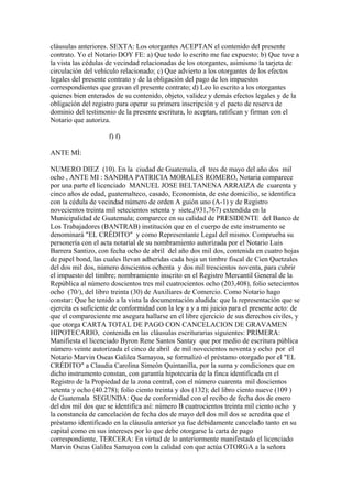 cláusulas anteriores. SEXTA: Los otorgantes ACEPTAN el contenido del presente
contrato. Yo el Notario DOY FE: a) Que todo lo escrito me fue expuesto; b) Que tuve a
la vista las cédulas de vecindad relacionadas de los otorgantes, asimismo la tarjeta de
circulación del vehículo relacionado; c) Que advierto a los otorgantes de los efectos
legales del presente contrato y de la obligación del pago de los impuestos
correspondientes que gravan el presente contrato; d) Leo lo escrito a los otorgantes
quienes bien enterados de su contenido, objeto, validez y demás efectos legales y de la
obligación del registro para operar su primera inscripción y el pacto de reserva de
dominio del testimonio de la presente escritura, lo aceptan, ratifican y firman con el
Notario que autoriza.
f) f)
ANTE MÍ:
NUMERO DIEZ (10). En la ciudad de Guatemala, el tres de mayo del año dos mil
ocho , ANTE MI : SANDRA PATRICIA MORALES ROMERO, Notaria comparece
por una parte el licenciado MANUEL JOSE BELTANENA ARRAIZA de cuarenta y
cinco años de edad, guatemalteco, casado, Economista, de este domicilio, se identifica
con la cédula de vecindad número de orden A guión uno (A-1) y de Registro
novecientos treinta mil setecientos setenta y siete,(931,767) extendida en la
Municipalidad de Guatemala; comparece en su calidad de PRESIDENTE del Banco de
Los Trabajadores (BANTRAB) institución que en el cuerpo de este instrumento se
denominará "EL CRÉDITO" y como Representante Legal del mismo. Comprueba su
personería con el acta notarial de su nombramiento autorizada por el Notario Luis
Barrera Santizo, con fecha ocho de abril del año dos mil dos, contenida en cuatro hojas
de papel bond, las cuales llevan adheridas cada hoja un timbre fiscal de Cien Quetzales
del dos mil dos, número doscientos ochenta y dos mil trescientos noventa, para cubrir
el impuesto del timbre; nombramiento inscrito en el Registro Mercantil General de la
República al número doscientos tres mil cuatrocientos ocho (203,408), folio setecientos
ocho (70/), del libro treinta (30) de Auxiliares de Comercio. Como Notario hago
constar: Que he tenido a la vista la documentación aludida: que la representación que se
ejercita es suficiente de conformidad con la ley a y a mi juicio para el presente acto: de
que el compareciente me asegura hallarse en el libre ejercicio de sus derechos civiles, y
que otorga CARTA TOTAL DE PAGO CON CANCELACION DE GRAVAMEN
HIPOTECARIO, contenida en las cláusulas escriturarias siguientes: PRIMERA:
Manifiesta el licenciado Byron Rene Santos Santay que por medio de escritura pública
número veinte autorizada el cinco de abril de mil novecientos noventa y ocho por el
Notario Marvin Oseas Galilea Samayoa, se formalizó el préstamo otorgado por el "EL
CRÉDITO" a Claudia Carolina Simeón Quintanilla, por la suma y condiciones que en
dicho instrumento constan, con garantía hipotecaria de la finca identificada en el
Registro de la Propiedad de la zona central, con el número cuarenta mil doscientos
setenta y ocho (40.278); folio ciento treinta y dos (132); del libro ciento nueve (109 )
de Guatemala SEGUNDA: Que de conformidad con el recibo de fecha dos de enero
del dos mil dos que se identifica así: número B cuatrocientos treinta mil ciento ocho y
la constancia de cancelación de fecha dos de mayo del dos mil dos se acredita que el
préstamo identificado en la cláusula anterior ya fue debidamente cancelado tanto en su
capital como en sus intereses por lo que debe otorgarse la carta de pago
correspondiente, TERCERA: En virtud de lo anteriormente manifestado el licenciado
Marvin Oseas Galilea Samayoa con la calidad con que actúa OTORGA a la señora
 