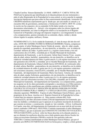Claudia Carolina Simeon Quintanilla LA MAS AMPLIA Y CARTA TOTAL DE
PAGO por la operación que identificada en el cláusula primera de este instrumento y
pide al señor Registrador de la Propiedad de la zona central, se sirva cancelar la segunda
inscripción hipotecaria que pesa sobre la finca anteriormente identificada. Asimismo EL
CREDITO manifiesta expresamente que la deuda que por este medio se cancela y se
encuentra libre de gravámenes, anotaciones y limitaciones CUARTA: DOY FE: a) Que
lo escrito me fue expuesto y de su contenido; b) De haber tenido a la vista los
documentos relacionados; c) Advertí a los otorgantes sobre los efectos legales del
presente instrumento, así como la obligación relativa a la inscripción en el Registro
General de la Propiedad y del pago del impuesto respectivo. Leo íntegramente lo escrito
a los comparecientes, quienes enterados de su contenido, objeto, validez y demás
efectos legales lo aceptan, ratifican y firman.
NUMERO ONCE (11). En la ciudad de Guatemala, el siete de mayo del año dos mil
ocho, ANTE MI: SANDRA PATRICIA MORALES ROMERO, Notaria, comparecen
por una parte: el señor Mardoqueo García Toledo de sesenta años de edad, casado,
guardia de seguridad, guatemalteco, de este domicilio, se identifica con la cédula de
vecindad números de orden A guión uno(A-1), y registro ciento treinta y tres mil
cuatrocientos dos (133,402), extendida por el Alcalde Municipal de Guatemala,
departamento de Guatemala; y, por la otra parte: Julieta Sarai Asturias Vivar, sesenta
años de edad, soltera, bachiller , guatemalteca, de este domicilio, se identifica con la
cédula de vecindad números de orden A guión uno(A-1) y de registro trescientos veinte
mil quinientos dos (320,502 ), extendida por el Alcalde Municipal de Guatemala, del
departamento de Guatemala; Johana Lizbeth García ASTURIAS, de veinticuatro años
de edad, soltera, Bachiller , guatemalteca, de este domicilio, se identifica con la cédula
de vecindad números de orden A guión uno (A-1) y de registro quinientos veinticinco
mil seiscientos cincuenta y tres(525,653), extendida por el Alcalde Municipal de
Guatemala, del departamento de Guatemala; Maria Ana García Asturias, de veintidós
años de edad, casada, Enfermera, guatemalteco, de este domicilio, se identifica con la
cédula de vecindad números de orden A guión uno (A-1) y de registro quinientos
sesenta y dos mil ochocientos noventa y seis (562,896), extendida por el Alcalde
Municipal de Guatemala, del departamento de Guatemala. Los comparecientes, quienes
me aseguran ser de los datos personales consignados y encontrarse en el libre ejercicio
de sus derechos civiles manifiestan que celebran contrato de CONSTITUCIÓN DE
USUFRUCTO VITALICIO Y DONACIÓN DE BIENES INMUEBLES ENTRE
VIVOS EN FORMA PURA Y SIMPLE Y A TITULO GRATUITO, contenido en las
cláusulas siguientes: PRIMERA: Expone el señor Mardoqueo García Polanco , que es
propietario de las fincas inscritas en el Registro General de la Propiedad de la Zona
Central bajo los números siguientes: a) finca numero ochenta (80), Folio
veinticinco(25), del libro doscientos treinta (230) del departamento de Guatemala, que
tiene las medidas y colindancias que le aparecen en su primera inscripción de dominio y
que consiste en terreno y construcción situado en lote veintidós (22) en Lotificaciòn
La Cupula, zona diez, del departamento de Guatemala con un area total de mil noventa
metros cuadrados (1090 mts2). SEGUNDA: Continúa exponiendo el señor Mardoqueo
García Polanco, que por el presente acto CONSTITUYE USUFRUCTO VITALICIO A
TITULO GRATUITO a su favor sobre las fincas descritas en la cláusula anterior; y,
que no obstante los usufructos descritos son a titulo gratuito para efectos fiscales los
valora en trescientos Quetzales (300.00) a razón de cien quetzales cada uno.
TERCERA: Continua manifestando el señor Mardoqueo García Polanco, que por el
presente acto DONA EN PARTES IGUALES en forma pura y simple y a titulo gratuito
 