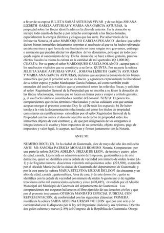 a favor de su esposa JULIETA SARAÍ ASTURIAS VIVAR y de sus hijas JOHANA
LIZBETH GARCIA ASTURIAS Y MARIA ANA GARCIA ASTURIAS, la
propiedad sobre las fincas identificadas en la cláusula anterior. En la donación se
incluye todo cuanto de hecho y por derecho corresponde a las fincas donadas,
especialmente la energía eléctrica y el agua que los surte. Por advertencia de la
Infrascrita Notaria, el señor MARDOQUEO GARCIAS POLANCO , declara: que sobre
dichos bienes inmuebles únicamente soportan el usufructo al que se ha hecho referencia
en esta escritura y que fuera de esa limitación no tiene ningún otro gravamen, embargo
o anotación que puedan afectar los derechos de los donatarios, pero que en todo caso
queda sujeto al saneamiento de ley. Dicha donación se hace a título gratuito, para los
efectos fiscales la misma la estima en la cantidad de mil quetzales (Q.1,000.00).
CUARTA: Por su parte el señor MARDOQUEO GARCIA POLANCO , acepta para si
los usufructos vitalicios que se constituye a su favor. QUINTA: Por su parte la señora
JULIETA SARAÍ ASTURIAS VIVAR , JOHANA LIZBETH GARCIA ASTURIAS
Y MARIA ANA GARCIA ASTURIAS, declaran que aceptan la donación de los bienes
inmuebles que por el presente acto se les hacen y agradecen expresamente la liberalidad
de su señor esposo y padre Mardoqueo García Polanco, así como también están
enterados del usufructo vitalicio que se constituirá sobre las referidas fincas; y solicitan
al señor Registrador General de la Propiedad que se inscriba a su favor la donación de
las fincas relacionadas, misma que se hacen en forma pura y simple y a título gratuito;
y, el usufructo vitalicio constituido a nombre del donante. SEXTA: Exponen los
comparecientes que en los términos relacionados y en las calidades con que actúan
aceptan otorgar el presente contrato. Doy fe: a) De todo los expuesto; b) De haber
tenido a la vista la documentación relacionada; así como los títulos de propiedad
consistentes en certificaciones extendidas por el señor Registrador General de la
Propiedad con las cuales el donante acredita su derecho de propiedad sobre los
inmuebles objetos de este contrato; y, de que por designación de los otorgantes di
íntegra lectura a lo escrito y bien impuestos de su contenido, objeto, registro, pago de
impuestos y valor legal, lo aceptan, ratifican y firman juntamente con la Notaria.
ANTE MI:
NUMERO DOCE (12). En la ciudad de Guatemala, diez de mayo del año dos mil ocho
ANTE MI: SANDRA PATRICIA MORALES ROMERO Notaria, Comparecen: por
una parte la señora SAIDA ADELINA URIZAR DE LEON, de treinta y cuatro años
de edad, casada, Licenciada en administración de Empresas, guatemalteca y de este
domicilio, quien se identifica con la cédula de vecindad con número de orden A-uno (A-
1) y de Registro número doscientos veintitrés mil quinientos ocho (223,508), extendida
por el Alcalde Municipal de la ciudad de Guatemala del departamento de Guatemala; y
por la otra parte la señora MARIA ETELVINA URIZAR DE LEON de cincuenta y un
años de edad, casada , guatemalteca, Ama de casa, y de este domicilio , quién se
identifica con la cédula de vecindad con número de orden A-guión uno y de registro
trescientos ocho mil cuatrocientos ochenta y cinco (408,485), extendida por el Alcalde
Municipal del Municipio de Gutemala del departamento de Guatemala. Las
comparecientes me aseguran hallarse en el libre ejercicio de sus derechos civiles y que
por el presente instrumento OTORGA MANDATO ESPECIAL JUDICIAL CON
REPRESENTACIÓN, de conformidad con las siguientes cláusulas: PRIMERA:
manifiesta la señora SAIDA ADELINA URIZAR DE LEON que por este acto y de
conformidad con lo dispuesto por la ley del Organismo Judicial y sus reformas, Decreto
dos guión ochenta y nueve (2-89) del Congreso de la República de Guatemala. Otorga
 