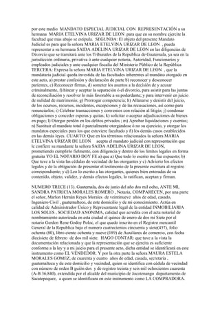 por este medio MANDATO ESPECIAL JUDICIAL CON REPRESENTACIÓN a su
hermana MARIA ETELVINA URIZAR DE LEON para que en su nombre ejercite la
facultad que mas abajo se estipula. SEGUNDA: El objeto del presente Mandato
Judicial es para que la señora MARIA ETELVINA URIZAR DE LEON , pueda
representar a su hermana SAIDA ADELINA URIZAR DE LEON en las diligencias de
Divorcio que se tramitará ante los Tribunales de la Republica de Guatemala, ya sea en la
jurisdicción ordinaria, privativa ó ante cualquier notaria, Autoridad, Funcionarios y
empleados judiciales y ante cualquier fiscalia del Ministerio Público de la República
TERCERA: Expresa la señora MARIA ETELVINA URIZAR DE LEON , que la
mandataria judicial queda investida de las facultades inherentes al mandato otorgado en
este acto, a) prestar confesión y declaración de parte b) reconocer y desconocer
parientes, c) Reconocer firmas, d) someter los asuntos a la decisión de y acusar
criminalmente, f) hincar y aceptar la separación ó el divorcio, para asistir para las juntas
de reconciliación y resolver lo más favorable a su poderdante; y para intervenir en juicio
de nulidad de matrimonio; g) Prorrogar competencia; h) Allanarse y desistir del juicio,
de los ocursos, recursos, incidentes, excepciones y de las recusaciones, así como para
renunciarlos; i) Celebrar transacciones y convenios con relación al litigio; j) condonar
obligaciones y conceder esperas y quitas; k) solicitar o aceptar adjudicaciones de bienes
en pago; l) Otorgar perdón en los delitos privados ; m) Aprobar liquidaciones y cuentas;
n) Sustituir el mandato total ó parcialmente otorgándose ó no su ejercicio, y otorgar los
mandatos especiales para los que estuviere facultado y ñ) los demás casos establecidos
en las demás leyes. CUARTO: Que en los términos relacionados la señora MARIA
ETELVINA URIZAR DE LEON acepta el mandato judicial con representación que
le confiere su mandante la señora SAIDA ADELINA URIZAR DE LEON,
prometiendo cumplirlo fielmente, con diligencia y dentro de los limites legales en forma
gratuita YO EL NOTARIO DOY FE a) que a) Que todo lo escrito me fue expuesto; b)
Que tuve a la vista las cédulas de vecindad de las otorgantes y c) Advierto los efectos
legales y de la obligación de presentar el testimonio de la presente escritura al registro
correspondiente; y d) Leo lo escrito a las otorgantes, quienes bien enteradas de su
contenido, objeto, validez, y demás efectos legales, lo ratifican, aceptan y firman.
NUMERO TRECE (13). Guatemala, dos de junio del año dos mil ocho, ANTE MI,
SANDRA PATRICIA MORALES ROMERO , Notaria, COMPARECEN, por una parte
el señor, Marlon Hernán Reyes Morales de veintinueve años de edad, casado,
Ingeniero Civil , guatemalteco, de este domicilio y de mi conocimiento. Actúa en
calidad de Administrador Único y Representante legal de la entidad INMOBILIARIA
LOS SOLES , SOCIEDAD ANONIMA, calidad que acredita con el acta notarial de
nombramiento autorizada en esta ciudad el quince de enero de dos mi Siete por el
notario Gerdon Rene Godoy Poloc, el que quedo inscrito en el Registro mercantil
General de la Republica bajo el numero cuatrocientos cincuenta y siete(457), folio
ochenta (80), libro ciento ochenta y nueve (189) de Auxiliares de comercio, con fecha
diecisiete de febrero de dos mil siete. HAGO CONTAR: que tuve a la vista la
documentación relacionada y que la representación que se ejercita es suficiente
conforme a la ley y a mi juicio para el presente acto, dicha entidad se identificará en este
instrumento como EL VENDEDOR. Y por la otra parte la señora MAURA ESTELA
MORALES GOMEZ, de cuarenta y cuatro años de edad, casada, secretaria ,
guatemalteca y de este domicilio y vecindad, quien se identifica con cédula de vecindad
con número de orden B guión dos y de registro treinta y seis mil ochocientos cuarenta
(A-B 36,840), extendida por el alcalde del municipio de Jocotenango departamento de
Sacatepequez, a quien se identificara en este instrumento como LA COMPRADORA.
 