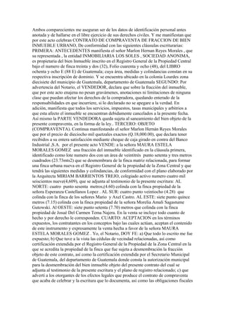 Ambos comparecientes me aseguran ser de los datos de identificación personal antes
anotada y de hallarse en el libre ejercicio de sus derechos civiles. Y me manifiestan que
por este acto celebran CONTRATO DE COMPRAVENTA DE FRACCION DE BIEN
INMUEBLE URBANO, De conformidad con las siguientes cláusulas escriturarias:
PRIMERA: ANTECEDENTES manifiesta el señor Marlon Hernan Reyes Morales , que
su representada , la entidad INMOBILIARIA LOS SOLES , SOCIEDAD ANONIMA,
es propietaria del bien Inmueble inscrito en el Registro General de la Propiedad Central
bajo el numero de finca treinta y dos (32), Folio cuarenta y ocho (48), del LIBRO
ochenta y ocho E (88 E) de Guatemala; cuya área, medidas y colindancias constan en su
respectiva inscripción de dominio. Y se encuentra ubicado en la colonia Lourdes zona
diecisiete del municipio de Guatemala, departamento de Guatemala SEGUNDO: Por
advertencia del Notario, el VENDEDOR, declara que sobre la fracción del inmueble,
que por este acto enajena no pesan gravámenes, anotaciones ni limitaciones de ninguna
clase que puedan afectar los derechos de la compradora, quedando enterado de la
responsabilidades en que incurriere, si lo declarado no se apegare a la verdad. En
adición, manifiesta que todos los servicios, impuestos, tasas municipales y arbitrios a
que esta afecto el inmueble se encuentran debidamente cancelados a la presente fecha.
Así mismo la PARTE VENDEDORA queda sujeta al saneamiento del bien objeto de la
presente compraventa, en la forma de la ley.. TERCERO: OBJETO
(COMPRAVENTA). Continua manifestando el señor Marlon Hernán Reyes Morales
que por el precio de dieciocho mil quetzales exactos (Q.18,000.00), que declara tener
recibidos a su entera satisfacción mediante cheque de caja girado en contra del Banco
Industrial ,S.A. por el presente acto VENDE: a la señora MAURA ESTELA
MORALES GOMEZ una fracción del inmueble identificado en la cláusula primera,
identificado como lote numero dos con un área de veintitrés punto setenta y tres metros
cuadrados (23.73mts2) que se desmembrara de la finca matriz relacionada, para formar
una finca urbana nueva en el Registro General de la propiedad de la Zona Central y que
tendrá las siguientes medidas y colindancias, de conformidad con el plano elaborado por
la Arquitecta MIRIAM BARRIENTOS TREJO, colegiado activo numero cuatro mil
seiscientos nueve(4,609), que se adjunta al testimonio de la presente escritura: AL
NORTE: cuatro punto sesenta metros,(4.60) colinda con la finca propiedad de la
señora Esperanza Castellanos Lopez . AL SUR: cuatro punto veintiocho (4.28) que
colinda con la finca de los señores Mario y Axel Castro. AL ESTE: siete punto quince
metros (7.15) colinda con la finca propiedad de la señora Morelia Amali Sagastume
Gutowski. Al OESTE: siete punto setenta (7.70) metros que colinda con la finca
propiedad de Josué Del Carmen Tema Najera. En la venta se incluye todo cuanto de
hecho y por derecho le corresponden. CUARTO: ACEPTACION en los términos
expuestos, los contratantes en los conceptos bajo las cuales actúan, aceptan el contenido
de este instrumento y expresamente la venta hecha a favor de la señora MAURA
ESTELA MORALES GOMEZ . Yo, el Notario, DOY FE: a) Que todo lo escrito me fue
expuesto; b) Que tuve a la vista las cédulas de vecindad relacionadas, así como
certificación extendida por el Registro General de la Propiedad de la Zona Central en la
que se acredita la propiedad de la finca que fue sujeta a desmembración la fracción
objeto de este contrato, así como la certificación extendida por el Secretario Municipal
de Guatemala, del departamento de Guatemala donde consta la autorización municipal
para la desmembración del bien inmueble objeto del presente contrato del cual se
adjunta al testimonio de la presente escritura y el plano de registro relacionado; c) que
advertí a los otorgantes de los efectos legales que produce el contrato de compraventa
que acaba de celebrar y la escritura que lo documenta, así como las obligaciones fiscales
 