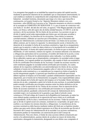 Los otorgantes han pagado en su totalidad las respectivas partes del capital suscrito,
mediante la aportación dineraria de las cantidades que se relacionaron anteriormente, lo
cual establezco mediante la comprobación del comprobante del depòsito en el Banco
Industrial, sociedad Anónima, documento que tengo a la vista y que transcribo a
continuación, en la parte frontal se lee “deposito Monetario nùmero cero cero
trescientos ocho (00308) en el anverso se lee “Deposito monetario en efectivo a nombre
de la sociedad en COMPAÑÍA DE SERVICIOS S. A. por el monto de veinticinco mil ,
con fecha 23 de abril del año dos mil ocho, en agencia Villa Magna,operada a las ocho
horas, con firma y sello del cajero dos de dicha entidad bancaria. CUARTA: a) de las
acciones y de los accionistas: De los títulos de las acciones: Las acciones en que se
divide el capital social están representadas por títulos que servirán para acreditar y
transmitir la calidad y los derechos de los accionistas. Estos títulos se numeran
correlativamente y deberán ser suscritos por el Presidente y por el Secretario del
Consejo de Administración a solicitud escrita del titular. Los títulos de las acciones
deben contener, por lo menos lo siguiente: La denominación social, el domicilio y la
duración de la sociedad, la fecha de la escritura constitutiva, lugar de su otorgamiento,
notario que la autorizó y todos los datos relativos a la inscripción de la sociedad en el
Registro Mercantil; el monto del capital autorizado y la forma en que se encuentra
distribuido, el valor nominal y número de registro; un resumen inherente a los derechos
y obligaciones particulares de los accionistas; el nombre del titular de la acción, si ésta
es nominativa y la firma de los administradores antes indicados. Los títulos podrán
llevar adheridos cupones que se desprenderán y entregarán a la sociedad contra el pago
de dividendos. Los cupones podrán ser al portador, aún cuando el título sea nominativo.
b) De los certificados Provisionales de las Acciones: Cuando las acciones suscritas no
estén totalmente pagadas la sociedad emitirá certificados provisionales, los cuales,
además de los requisitos establecidos con anterioridad para los títulos de las acciones
señalarán el monto de los llamamientos pagados sobre el valor de los mismos. Estos
certificados serán nominativos y se canjearán por los respectivos títulos al quedar la
acción íntegramente pagada. La persona que transfiera un certificado provisional,
deberá registrar el traspaso en la Sociedad y quedará solidariamente responsable con los
adquirentes, por el monto de los llamamientos no pagados. Esta responsabilidad caduca
tres años después de la fecha del registro del traspaso en la Sociedad. Dentro del plazo
máximo de un año, computado a partir de la fecha de esta escritura, la sociedad también
podrá extender certificados provisionales mientras emite los títulos definitivos de las
acciones. c) De la reposición de los Títulos de las acciones: Para la reposición de los
títulos de acciones nominativas o de certificados provisionales no se requieren la
intervención judicial, quedando a discreción del consejo de Administración de la
sociedad exigir o no la prestación de la garantía a que alude el artículo ciento
veintinueve (129) del código de Comercio de la República de Guatemala, en todos los
casos deberá quedar constancia de la reposición del nuevo título en el certificado
correspondiente. d) De la clase y transferencia de las acciones: Todas las acciones en
que se divide el capital social son comunes, nominativas o al portador, de igual valor y
confiere a sus titulares los mismos derechos y obligaciones. La transferencia de las
acciones nominativas debe hacerse mediante endoso del título por su legítimo tenedor,
endoso que para surtir efectos deberá registrarse en el libro de accionistas que llevará el
Secretario del Consejo de Administración de la sociedad. Las acciones nominativas,
únicamente podrán ser transmitidas con autorización previa del Consejo de
Administración. Para este efecto, el titular de estas acciones deberá comunicarlo por
escrito a los administradores, quienes dentro de un plazo no mayor de treinta días,
autorizarán o denegarán la transmisión, designando en este último caso comprador al
 