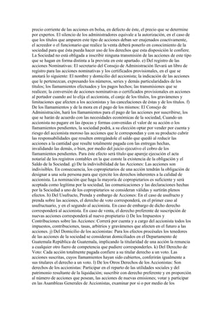 precio corriente de las acciones en bolsa, en defecto de éste, el precio que se determine
por expertos. El silencio de los administradores equivale a la autorización, en el caso de
que los títulos que amparen este tipo de acciones deban ser enajenados coactivamente,
el acreedor o el funcionario que realice la venta deberá ponerlo en conocimiento de la
sociedad para que ésta pueda hacer uso de los derechos que esta disposición le confiere.
La Sociedad no está obligada a inscribir ninguna transmisión de las acciones de este tipo
que se hagan en forma distinta a la prevista en este apartado. e) Del registro de las
acciones Nominativas: El secretario del Consejo de Administración llevará un libro de
registro para las acciones nominativas y los certificados provisionales, en el que se
anotará lo siguiente: El nombre y domicilio del accionista; la indicación de las acciones
que le pertenezcan, expresando los números, series y demás particularidades de los
títulos; los llamamientos efectuados y los pagos hechos; las transmisiones que se
realicen; la conversión de acciones nominativas o certificados provisionales en acciones
al portador cuando así lo elija el accionista, el canje de los títulos, los gravámenes y
limitaciones que afecten a los accionistas y las cancelaciones de éstas y de los títulos. f)
De los llamamientos y de la mora en el pago de los mismos: El Consejo de
Administración, hará los llamamientos para el pago de las acciones por suscribirse, los
que se harán de acuerdo con las necesidades económicas de la sociedad, Cuando un
accionista no pagare en las épocas y formas convenidas el valor de su acción o los
llamamientos pendientes, la sociedad podrá, a su elección optar por vender por cuenta y
riesgo del accionista moroso las acciones que le correspondan y con su producto cubrir
las responsabilidades que resulten entregándole el saldo que quedó al reducir las
acciones a la cantidad que resulte totalmente pagada con las entregas hechas,
invalidando las demás, o bien, por medio del juicio ejecutivo el cobro de los
llamamientos pendientes. Para éste efecto será título que apareje ejecución el acta
notarial de los registros contables en la que conste la existencia de la obligación y el
Saldo de la Sociedad. g) De la indivisibilidad de las Acciones: Las acciones son
indivisibles. En consecuencia, los copropietarios de una acción tendrán la obligación de
designar a una sola persona para que ejercite los derechos inherentes a la calidad de
accionista. La nominación que haga la mayoría de copropietarios es suficiente y será
aceptada como legítima por la sociedad, las comunicaciones y las declaraciones hechas
por la Sociedad a uno de los copropietarios se consideran válidas y surtirán plenos
efectos. h) Del Usufructo, Prenda y embargo de Acciones: En el caso de usufructo y
prenda sobre las acciones, el derecho de voto corresponderá, en el primer caso al
usufructuario, y en el segundo al accionista. En caso de embargo de dicho derecho
corresponderá al accionista. En caso de venta, el derecho preferente de suscripción de
nuevas acciones corresponderá al nuevo propietario i) De los Impuestos y
Contribuciones sobre las Acciones: Correrá por cuenta y a cargo del accionista todos los
impuestos, contribuciones, tasas, arbitrios y gravámenes que afecten en el futuro a las
acciones. j) Del Domicilio de los accionistas: Para los efectos procésales los tenedores
de las acciones de la sociedad se consideran domiciliados en el Departamento de
Guatemala República de Guatemala, implicando la titularidad de una acción la renuncia
a cualquier otro fuero de competencia que pudiere corresponderles. k) Del Derecho de
Voto: Cada acción totalmente pagada confiere a su titular derecho a un voto. Las
acciones suscritas, cuyos llamamientos hayan sido cubiertos, conferirán igualmente a
sus titulares el derecho a un voto. l) De los Otros Derechos de los Accionistas: Son
derechos de los accionistas: Participar en el reparto de las utilidades sociales y del
patrimonio resultante de la liquidación; suscribir con derecho preferente y en proporción
al número de acciones que posean, las acciones de nuevas emisiones; votar y participar
en las Asambleas Generales de Accionistas, examinar por si o por medio de los
 