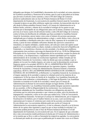 delegados que designe, la Contabilidad y documentos de la sociedad, así como enterarse
de la política económica y financiera de la misma, para lo cual se precederá en la forma
que previene el artículo ciento cuarenta y cinco (145) del Código de Comercio;
promover judicialmente ante un Juez de Primera Instancia del Ramo Civil del
departamento de Guatemala, la convocatoria de asamblea General anual de Accionistas
si pasada la época en que debe celebrarse según éste contrato, ha transcurrido más de un
año desde la última asamblea General Anual y el Consejo de Administración no la
hubiere hecho; solicitar y obtener de la sociedad el reintegro de los gastos en que
incurran por el desempeño de sus obligaciones para con la misma; reclamar en la forma
prevista en el inciso cuarto (4) del artículo treinta y ocho (38) del Código de Comercio,
contra la forma de distribución de utilidades que haya acordado la Asamblea General
Anual de Accionistas; ejercer tantos votos como el número de acciones que posean,
multiplicado por el número de administradores a elegir, y emitir dichos votos a favor de
un solo candidato o distribuirlo entre dos o más de ellos, separarse de la sociedad si la
misma, a pesar de tener utilidades suficientes durante dos ejercicios consecutivos
inmediatos, no reparte utilidades, cuando menos, del ocho por ciento del capital social
pagado o si la sociedad cambia su objeto, traslada su domicilio fuera de la República de
Guatemala, o se transforma o fusiona con otra sociedad; y los demás que establezca
expresamente ésta escritura o provenga de disposición de la Ley. ll) De las Obligaciones
Principales de los Accionistas: Son obligaciones de los accionistas; aceptar los pactos de
esta escritura, y las disposiciones y reglamentos internos aprobados por los órganos
administradores de la sociedad, las resoluciones legalmente válidas tomadas por las
Asambleas Generales de Accionistas y todas las demás que sean acordadas o que se
adopten en Ley por los citados órganos, así como no usar la denominación social para
Negocios ajenos a la sociedad. QUINTA: DE LA ADMINISTRACIÓN DE LA
SOCIEDAD: La sociedad será administrada por los siguientes órganos: Asamblea
General de Accionistas; Consejo de Administración; Gerencia General y Gerencias
específicas. SEXTA: DE LAS DISPOSICIONES GENERALES DE ASAMBLEA
GENERAL DE ACCIONISTAS, a) Definición: La Asamblea General de Accionistas es
el órgano supremo de la sociedad y expresa la voluntad social en las materias de su
competencia. b) De las clases de Sesión de la Asamblea: Las Asambleas Generales de
Accionistas serán ordinarias y extraordinarias. c) Del lugar de Reunión: Las Asambleas
Generales se reunirán en la sede de la sociedad, a menos que el Consejo de
Administración al efectuar la convocatoria designe un lugar distinto. d) De los
Ejecutores Especiales: Las Asambleas Generales podrán designar ejecutores especiales
de sus acuerdos. e) De la obligatoriedad de las resoluciones: Las resoluciones
legalmente adoptadas por las Asambleas Generales son obligatorias aún para los
accionistas que no estuvieron presentes o que votaron en contra, salvo los derechos de
impugnación o anulación y retiro en los casos que señala la ley. f) De la Convocatoria
de las Asambleas Generales. Se hará por el consejo de Administración, por el órgano de
fiscalización si lo hubiere, por el Auditor Interno en su caso, o por accionistas que
representan por lo menos el veinticinco por ciento de las acciones con derecho a voto.
En este último caso. Los accionistas deberán pedir por escrito al Consejo de
Administración la convocatoria respectiva y si éste se rehusare a hacerlo o no la hiciere
dentro de los quince días siguientes a aquel en que se haya recibido la solicitud. Los
accionistas podrán promover ante el Juez de Primera Instancia del Ramo Civil del
departamento de Guatemala, la convocatoria del caso. En el supuesto de que coincidan
dos o más convocatorias tendrá preferencia la hecha por el Consejo de Administración y
en la reunión que se lleve a cabo se fusionarán las respectivas agendas. La convocatoria
se efectuará por medio de avisos que se publicarán por lo menos dos veces en el Diario
 