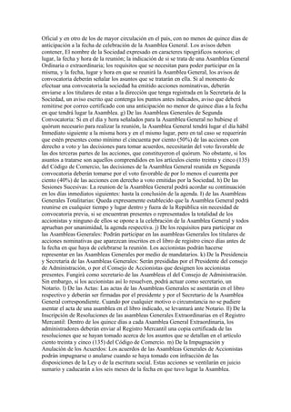 Oficial y en otro de los de mayor circulación en el país, con no menos de quince días de
anticipación a la fecha de celebración de la Asamblea General. Los avisos deben
contener, El nombre de la Sociedad expresado en caracteres tipográficos notorios; el
lugar, la fecha y hora de la reunión; la indicación de si se trata de una Asamblea General
Ordinaria o extraordinaria; los requisitos que se necesitan para poder participar en la
misma, y la fecha, lugar y hora en que se reunirá la Asamblea General, los avisos de
convocatoria deberán señalar los asuntos que se tratarán en ella. Si al momento de
efectuar una convocatoria la sociedad ha emitido acciones nominativas, deberán
enviarse a los titulares de estas a la dirección que tenga registrada en la Secretaría de la
Sociedad, un aviso escrito que contenga los puntos antes indicados, aviso que deberá
remitirse por correo certificado con una anticipación no menor de quince días a la fecha
en que tendrá lugar la Asamblea. g) De las Asambleas Generales de Segunda
Convocatoria: Si en el día y hora señalados para la Asamblea General no hubiese el
quórum necesario para realizar la reunión, la Asamblea General tendrá lugar el día hábil
Inmediato siguiente a la misma hora y en el mismo lugar, pero en tal caso se requerirán
que estén presentes como mínimo el cincuenta por ciento (50%) de las acciones con
derecho a voto y las decisiones para tomar acuerdos, necesitarán del voto favorable de
las dos terceras partes de las acciones, que constituyeron el quórum. No obstante, si los
asuntos a tratarse son aquellos comprendidos en los artículos ciento treinta y cinco (135)
del Código de Comercio, las decisiones de la Asamblea General reunida en Segunda
convocatoria deberán tomarse por el voto favorable de por lo menos el cuarenta por
ciento (40%) de las acciones con derecho a voto emitidas por la Sociedad. h) De las
Sesiones Sucesivas: La reunion de la Asamblea General podrá acordar su continuación
en los días inmediatos siguientes: hasta la conclusión de la agenda. I) de las Asambleas
Generales Totalitarias: Queda expresamente establecido que la Asamblea General podrá
reunirse en cualquier tiempo y lugar dentro y fuera de la República sin necesidad de
convocatoria previa, si se encuentran presentes o representados la totalidad de los
accionistas y ninguno de ellos se opone a la celebración de la Asamblea General y todos
aprueban por unanimidad, la agenda respectiva. j) De los requisitos para participar en
las Asambleas Generales: Podrán participar en las asambleas Generales los titulares de
acciones nominativas que aparezcan inscritos en el libro de registro cinco días antes de
la fecha en que haya de celebrarse la reunión. Los accionistas podrán hacerse
representar en las Asambleas Generales por medio de mandatarios. k) De la Presidencia
y Secretaría de las Asambleas Generales: Serán presididas por el Presidente del consejo
de Administración, o por el Consejo de Accionistas que designen los accionistas
presentes. Fungirà como secretario de las Asambleas el del Consejo de Administración.
Sin embargo, si los accionistas así lo resuelven, podrá actuar como secretario, un
Notario. l) De las Actas: Las actas de las Asambleas Generales se asentarán en el libro
respectivo y deberán ser firmadas por el presidente y por el Secretario de la Asamblea
General correspondiente. Cuando por cualquier motivo o circunstancia no se pudiere
asentar el acta de una asamblea en el libro indicado, se levantará ante Notario. ll) De la
Inscripción de Resoluciones de las asambleas Generales Extraordinarias en el Registro
Mercantil: Dentro de los quince días a cada Asamblea General Extraordinaria, los
administradores deberán enviar al Registro Mercantil una copia certificada de las
resoluciones que se hayan tomado acerca de los asuntos que se detallan en el artículo
ciento treinta y cinco (135) del Código de Comercio. m) De la Impugnación y
Anulación de los Acuerdos: Los acuerdos de las Asambleas Generales de Accionistas
podrán impugnarse o anularse cuando se haya tomado con infracción de las
disposiciones de la Ley o de la escritura social. Estas acciones se ventilarán en juicio
sumario y caducarán a los seis meses de la fecha en que tuvo lugar la Asamblea.
 