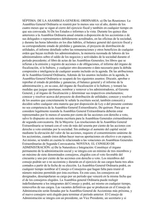 SÉPTIMA: DE LA ASAMBLEA GENERAL ORDINARIA: a) De las Reuniones: La
Asamblea General Ordinaria se reunirá por lo menos una vez al año, dentro de los
cuatro meses que se sigan al cierre del ejercicio fiscal y también en cualquier tiempo en
que sea convocada. b) De los Estados e informes a la vista: Durante los quince días
anteriores a la Asamblea Ordinaria anual estarán a disposición de los accionistas o de
sus delegados o representantes debidamente acreditados, en las oficinas de la sociedad,
y durante las horas laborales en los días hábiles, el balance general del ejercicio fiscal y
su correspondiente estado de pérdidas y ganancias, el proyecto de distribución de
utilidades, el informe detallado sobre las remuneraciones y otros beneficios de cualquier
orden que hayan recibido los administradores, la memoria razonada de labores de los
administradores sobre el saldo de los negocios y actividades de la sociedad durante el
período precedente; el libro de actas de las Asambleas Generales; los libros que se
refieran a la emisión y registro de acciones o de obligaciones, el informe del órgano de
fiscalización, si lo hubiere, y cualquier otro documento o dato necesario para la debida
compresión e inteligencia de cualquier asunto incluido en la agenda. De las atribuciones
de la Asamblea General Ordinaria, Además de los asuntos incluidos en la agenda, la
Asamblea General Ordinaria se ocupará de los siguientes asuntos: Discutir, aprobar o
reprobar el estado de pérdidas y ganancias, el balance general y el informe de la
administración y, en su caso, del órgano de fiscalización si lo hubiere, y tomará las
medidas que juzgue oportunas; nombrar y remover a los administradores, al Gerente
General, y al órgano de fiscalización y determinar sus respectivos emolumentos;
conocer y resolver acerca del proyecto de distribución de utilidades; conocer y resolver
de los asuntos que concretamente le señale la escritura social, también conocerá y
decidirá sobre cualquier otra materia que por disposición de Ley o del presente contrato
no sea competencia de la Asamblea General Extraordinario, De quórum: Para que se
considere legalmente reunida la Asamblea General Extraordinaria deberán estar
representados por lo menos el sesenta por ciento de las acciones con derecho a voto,
salvo lo dispuesto en esta misma escritura para la Asambleas Generales extraordinarias
de segunda convocatoria. De la Mayoría: Las resoluciones de la Asamblea General
Extraordinaria se tomará con el voto de más del sesenta por ciento de las acciones con
derecho a voto emitidas por la sociedad. Sin embargo el aumento del capital social
mediante la elevación del valor de las acciones, requiere el consentimiento unánime de
los accionistas, cuando éstos deban hacer nuevas aportaciones en efectivo o en especie.
Así mismo, se tendrá en cuenta lo relacionado a las votaciones en Asambleas Generales
Extraordinarias de Segunda Convocatoria. NOVENA: EL CONSEJO DE
ADMINISTRACIÓN: a) De la Naturaleza e Integración: Constituye el órgano
permanente de la administración social y se integra con un mínimo de tres miembros y
un máximo de siete denominados consejeros, elegidos con el voto favorable del
cincuenta y uno por ciento de las acciones con derecho a voto. Los miembros del
consejo podrán ser o no accionista y durarán en el ejercicio de sus cargos hasta tres años
contados a partir de la fecha de su elección. La Asamblea General Ordinaria podrá, en
cualquier tiempo nombrar al Consejo o Consejeros que hagan falta para reunir el
número máximo permitido por ésta escritura. En este caso, los consejeros así
designados, desempeñaran su cargo por un período que vencerá en la misma fecha que
el de los consejeros elegidos. La Asamblea general Ordinaria puede reelegir
indefinidamente a los integrantes del Consejo y podrá, así mismo en cualquier tiempo,
removerlos de sus cargos. Las vacantes definitivas que se produzcan en el Consejo de
Administración serán llenadas por la Asamblea General de Accionistas más próxima, y
el nuevo consejero será elegido para terminar el período anterior. El Consejo de
Administración se integra con un presidente, un Vice Presidente, un secretario y si
 