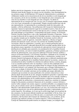 hubiere más de tres integrantes, el resto serán vocales. Si la Asamblea General
Ordinaria anual decide integrar un consejo con tres miembros, éstos desempeñarán los
tres primeros cargos. b) Del Quórum: El Consejo de Administración se considerará
válidamente reunido con la concurrencia de dos de sus miembros si está integrado por
tres consejeros, de tres de sus miembros si esta integrado por cinco consejeros y de
cinco de sus miembros si está integrado por siete consejeros. Se admite la
representación de un consejero por otro, en cuyo caso el consejero representante añadirá
a su voto el que corresponda a su representado. Ningún consejero podrá tener más de
una representación. La representación se acreditará por medio de carta poder o de
mandato. c) De las atribuciones: Son atribuciones del Consejo de Administración las
siguientes: Ejercer la representación Legal de la sociedad en juicio y fuera de él, así
como el uso de la denominación social en todo tipo de actos y contratos, representación
que podrá delegar en el presidente y vicepresidente del propio consejo, en el Gerente
General; Gerentes Específicos y uno o más Apoderados Generales o Especiales. Tener a
su cargo la dirección de los negocios de la Sociedad, ejecutar y velar porque se ejecuten
los acuerdos tomados por la Asamblea General de Accionistas; resolver sobre el
establecimiento y cierre de agencias, sucursales, depósitos y oficinas en lugares
distintos del domicilio social; convocar a las sesiones de Asamblea General de
Accionistas, dictar los reglamentos y acuerdos, que se estimen pertinentes para el
normal desenvolvimiento y adecuado desarrollo de la sociedad; aprobar dentro de los
dos primeros meses siguientes a la conclusión de cada ejercicio social el proyecto de
distribución de utilidades para someterlo a la consideración de la Asamblea General
Anual de accionistas, así como el estado de pérdidas y ganancias, el balance general y el
informe de administración, cuyos proyectos elaborará el Gerente General; nombrar y
remover al Gerente General y a los Gerentes Específicos, señalando en los Acuerdos de
nombramiento, o con posterioridad, sus atribuciones y emolumentos; estudiar con el
Gerente General el presupuesto de ingresos y egresos que se elaborará anualmente para
presentarlo a la aprobación de la Asamblea General anual de Accionistas, someter a la
consideración de dicha Asamblea los informes de auditoria interna o externa; designar,
si así se considera pertinente entre sus miembros o entre los altos empleados de la
sociedad, a la persona o personas que podrán firmar los cheques de pago juntamente con
el Gerente General o con cualquier otro funcionario que se designe expresamente, a
menos que se adopte el sistema de firmas mancomunadas para el manejo y disposición
de los fondos de la sociedad; sancionar con las medidas que juzgue adecuada a los
consejeros que no asisten sin causa justificada a tres sesiones consecutivas o cinco
alternas dentro del periodo de un mes; designar mandatarios generales o especiales de la
Sociedad, fijando en el acuerdo respectivo las facultades que se les conceda, nombrar y
remover a los administradores de los establecimiento o empresas mercantiles de la
sociedad, fijando las atribuciones y remuneraciones respectivas, examinar en cualquier
tiempo los documentos económicos financieros de la sociedad; y conocer informes y
resolver sobre cualquier otro asunto, negocio o cuestión atribuidos a su competencia por
la ley, por el contrato social o por la Asamblea General de accionistas. d) Del Voto y la
Mayoría: Cada administrador tendrá derecho a un voto y las resoluciones del Consejo se
tomará por mayoría de votos de los administradores presentes o representados en la
sesión respectiva. Sin embargo, en el caso que la sesión tenga lugar con un quórum de
dos consejeros, las decisiones deberán tomarlas por unanimidad. e) De las Actas: Las
resoluciones se harán constar en un libro de actas y se autorizarán con las firmas del
presidente y del Secretario del Consejero de Administración, o en su defecto, de los
consejeros que hubieren asistido a la reunión respectiva. f) De las Reuniones: El
Consejo de Administración podrá reunirse en cualquier tiempo y en cualquier lugar
 