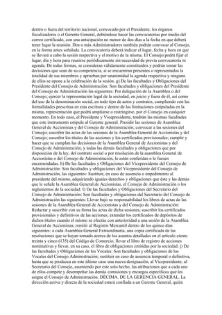dentro o fuera del territorio nacional, convocado por el Presidente, los órganos
fiscalizadores o el Gerente General, debiéndose hacer las convocatorias por medio del
correo certificado, con una anticipación no menor de dos días a la fecha en que deberá
tener lugar la reunión. Dos o más Administradores también podrán convocar al Consejo,
en la forma antes señalada. La convocatoria deberá indicar el lugar, fecha y hora en que
se llevará a cabo la sesión respectiva y el motivo de la misma. El Consejo podrá fijar el
lugar, día y hora para reunirse periódicamente sin necesidad de previa convocatoria ni
agenda. De todas formas, se consideran válidamente constituidos y podrán tomar las
decisiones que sean de su competencia, si se encuentran presentes o representados la
totalidad de sus miembros y aprueban por unanimidad la agenda respectiva y ninguno
de ellos se opone a la celebración de la sesión. g) De las facultades y Obligaciones del
Presidente del Consejo de Administración: Son facultades y obligaciones del Presidente
del Consejo de Administración las siguientes: Por delegación de la Asamblea o del
Consejo, ejercer la representación legal de la sociedad, en juicio y fuera de él, así como
del uso de la denominación social, en todo tipo de actos y contratos, cumpliendo con las
formalidades prescritas en esta escritura y dentro de las limitaciones estipuladas en la
misma, representación que podrá ampliarse o restringirse, por el Consejo en cualquier
momento. En todo caso, el Presidente y Vicepresidente, tendrán las mismas facultades
que este instrumento estipule al Gerente general. Presidir las sesiones de Asamblea
General de Accionistas y del Consejo de Administración; convocar a las sesiones del
Consejo; suscribir las actas de las sesiones de la Asamblea General de Accionistas y del
Consejo; suscribir los títulos de las acciones y los certificados provisionales; cumplir y
hacer que se cumplan las decisiones de la Asamblea General de Accionistas y del
Consejo de Administración; y todas las demás facultades y obligaciones que por
disposición de la ley, del contrato social o por resolución de la asamblea General de
Accionistas o del Consejo de Administración, le estén conferidas o le fuesen
encomendadas. h) De las facultades y Obligaciones del Vicepresidente del Consejo de
Administración: Son facultades y obligaciones del Vicepresidente del Consejo de
Administración, las siguientes: Sustituir, en caso de ausencia o impedimento al
presidente del mismo, adquiriendo iguales derechos y obligaciones que éste y las demás
que le señale la Asamblea General de Accionistas, el Consejo de Administración o los
reglamentos de la sociedad. I) De las facultades y Obligaciones del Secretario del
Consejo de Administración: Son facultades y obligaciones del Secretario del Consejo de
Administración las siguientes: Llevar bajo su responsabilidad los libros de actas de las
sesiones de la Asamblea General de Accionistas y del Consejo de Administración:
Redactar y suscribir con su firma las actas de dicha sesiones; suscribir los certificados
provisionales y definitivos de las acciones; extender los certificados de depósitos de
dichos títulos cuando el mismo se efectúe con anterioridad a una sesión de la Asamblea
General de Accionistas; remitir al Registro Mercantil dentro de los quince días
siguientes: a cada Asamblea General Extraordinaria, una copia certificada de las
resoluciones que se hayan tomado acerca de los asuntos detallados en el artículo ciento
treinta y cinco (135) del Código de Comercio; llevar el libro de registro de acciones
nominativas y llevar, en su caso, el libro de obligaciones emitidas por la sociedad. j) De
las facultades y Obligaciones de los Vocales: Son facultades y obligaciones de los
Vocales del Consejo Administración; sustituir en caso de ausencia temporal o definitiva,
hasta que se produzca en este último caso una nueva designación, al Vicepresidente; al
Secretario del Consejo, asumiendo por este solo hecho, las atribuciones que a cada uno
de ellos compete y desempeñar las demás comisiones y encargos específicos que les
asigne el Consejo de Administración. DÉCIMA. DE LA GERENCIA GENERAL. La
dirección activa y directa de la sociedad estará confiada a un Gerente General, quién
 