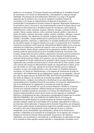 podrá ser o no accionista. El Gerente General será nombrado por la Asamblea General
de Accionistas o el Consejo de administración, y desempeñara su cargo por tiempo
indefinido. Sin perjuicio de otras atribuciones inherentes a su cargo y de aquellas
especiales que le confiere la ley o las que le otorgue la Asamblea General de
Accionistas o el Consejo de Administración al momento de designarlo, o con
posterioridad. Corresponderá al Gerente General lo siguiente: Representar legalmente a
la sociedad en juicio y fuera de él, usar la denominación social de la misma, para lo cual
podrá previa autorización de la Asamblea General de Accionistas o del Consejo de
Administración, vender, permutar, enajenar, disponer, transigir y arrendar los bienes
sociales, liberar, aceptar, endosar, avalar y protestar letras de cambio y toda clase de
títulos de crédito, constituir, prorrogar, ampliar, sustituir, modificar, subrogar y cancelar
hipotecas, prendas, sub- hipotecas y en general, cualquier derecho real sobre bienes
muebles o inmuebles; otorgar también previa autorización del órgano que lo nombró,
mandatos generales, especiales; y representar a la sociedad, también previa autorización
de este último órgano, en negocios distintos de su giro. La autorización de la Asamblea
General de Accionistas o del Consejo de Administración deberá indicar en los casos que
anteceden las condiciones y término del negocio o acto en el que debe intervenir el
Gerente General. Dentro del giro ordinario de las operaciones sociales, el Gerente
General, podrá sin autorización previa de la Asamblea General de Accionistas o del
Consejo, otorgar todos los actos, contrato y documentos necesarios para la consecución
de los fines sociales, Además, corresponderá al Gerente General el nombramiento y
remoción del personal que trabaja en la empresa y que por disposición de ésta escritura
no corresponda al Consejo Administración; proponer a dicho consejo la sanción de los
reglamentos que considere necesarios para la conservación del los fines sociales; asistir
a las sesiones del consejo de administración cuando sea requerido para el efecto, en las
que solo tendrá voz salvo que, además de ser Gerente General, posea la calidad de
consejero, en cuyo caso tendrá derecho a voto; dar cuenta a la Asamblea General de
Accionista, al Consejo de Administración y a los órganos de fiscalización de todas las
actividades y del cumplimiento de sus obligaciones, cuando así sea requerido; velar por
que todos los pagos mayores de SESENTA MIL QUETZALES (Q.60,000.00) se haga
por medio de cheques y de acuerdo con el sistema que adopte el Consejo de
Administración y cualquier otra atribución o facultad que le sea específicamente
encomendada por la Asamblea General de Accionistas, el Consejo de Administración, o
que le sea atribuida por los reglamentos y acuerdos que tomen los órganos
administrativos de la sociedad. En caso de ausencia temporal o definitiva, el Gerente
General será sustituido temporal o definitivamente por la persona que para el efecto
designe la Asamblea General de accionistas o el Consejo de Administración. Ninguna
ausencia temporal podrá ser mayor de tres meses en cuyo supuesto se considerará
definitiva y la designación de nuevo funcionario corresponderá al órgano que lo nombró
DÉCIMA PRIMERA: DE LAS GERENCIAS ESPECIALES: El Consejo de
Administración podrá disponer la creación de plazas de Gerentes Específicos que
atiendan cualquier campo de las actividades de la sociedad, especialmente lo relativo a
las relaciones obrero patronales. Cualquiera de los Gerentes Específicos, por delegación
del Consejo, podrá ostentar la representación legal de la sociedad en juicio y fuera de él,
así mismo como usar la denominación social en todo tipo de actos y contratos,
cumpliendo con las formalidades aquí establecidas y dentro de las limitaciones,
pactadas o estipuladas en el momento de su designación. En el supuesto que se llegue a
designar un Gerente de relación obrero patronales, de personal o de relaciones
industriales, éste asumirá por el solo hecho de su nombramiento, la representación legal
de la sociedad en todos aquellos asuntos judiciales y extrajudiciales vinculados con el
 