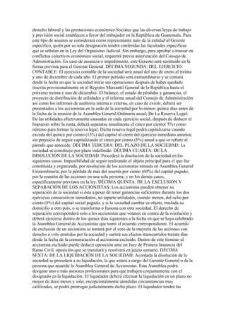 derecho laboral y las prestaciones económico Sociales que las diversas leyes de trabajo
y previsión social establecen a favor del trabajador en la República de Guatemala. Para
este tipo de asuntos se considerará como representante nato de la entidad al Gerente
específico, quién por su sola designación tendrá conferidas las facultades específicas
que se señalan en la Ley del Organismo Judicial. Sin embargo, para aprobar o transar en
conflictos colectivos económico social, requerirá previa autorización del Consejo de
Administración. En caso de ausencia o impedimento, este Gerente será sustituido en la
forma prevista para el Gerente General. DÉCIMA SEGUNDA: DEL EJERCICIO
CONTABLE: El ejercicio contable de la sociedad será anual del uno de enero al treinta
y uno de diciembre de cada año. El primer período será extraordinario y se contará
desde la fecha en que la sociedad inicie sus operaciones después de haber quedado
inscrita provisionalmente en el Registro Mercantil General de la República hasta el
próximo treinta y uno de diciembre. El balance, el estado de pérdidas y ganancias, el
proyecto de distribución de utilidades y el informe anual del Consejo de Administración
así como los informes de auditoria interna o externa, en caso de existir, deberá ser
presentados a los accionistas en la sede de la sociedad por lo menos quince días antes de
la fecha de la reunión de la Asamblea General Ordinaria anual; De La Reserva Legal:
De las utilidades efectivamente causadas en cada ejercicio social, después de deducir el
Impuesto sobre la renta, deberá separarse anualmente el cinco por ciento( 5%) como
mínimo para formar la reserva legal. Dicha reserva legal podrá capitalizarse cuando
exceda del quince por ciento (15%) del capital al cierre del ejercicio inmediato anterior,
sin perjuicio de seguir capitalizando el cinco por ciento (5%) anual a que se refiere al
párrafo que antecede. DÉCIMA TERCERA: DEL PLAZO DE LA SOCIEDAD: La
sociedad se constituye por plazo indefinido. DÉCIMA CUARTA: DE LA
DISOLUCIÓN DE LA SOCIEDAD: Procederá la disolución de la sociedad en los
siguientes casos: Imposibilidad de seguir realizando el objeto principal para el que fue
constituida y organizada, por resolución de los accionistas tomada en Asamblea General
Extraordinaria; por la pérdida de más del sesenta por ciento (60%) del capital pagado;
por la reunión de las acciones en una sola persona; y en los demás casos,
específicamente previstos en la ley. DÉCIMA QUINTA: DE LA EXCLUSIÓN Y
SEPARACIÓN DE LOS ACCIONISTAS: Los accionistas pueden obtener su
separación de la sociedad si ésta a pesar de tener ganancias suficientes durante los dos
ejercicios consecutivos inmediatos, no reparte utilidades, cuando menos, del ocho por
ciento (8%) del capital social pagado, y si la sociedad cambia su objeto, traslada su
domicilio a otro país, o se transforma o fusiona con otra sociedad. El derecho de
separación corresponderá solo a los accionistas que votaren en contra de la resolución y
deberá ejercerse dentro de los quince días siguientes a la fecha en que se haya celebrado
la Asamblea General de Accionistas que tomó el acuerdo correspondiente. El acuerdo
de exclusión de un accionista se tomará por el voto de la mayoría de las acciones con
derecho a voto emitidas por la sociedad y surtirá sus efectos transcurridos treinta días
desde la fecha de la comunicación al accionista excluido. Dentro de este término el
accionista excluido puede deducir oposición ante un Juez de Primera Instancia del
Ramo Civil, oposición que se tramitará y resolverá en juicio sumario. DÉCIMA
SEXTA: DE LA LIQUIDACIÓN DE LA SOCIEDAD: Acordada la disolución de la
sociedad se precederá a su liquidación, la que estará a cargo del Gerente General o de la
persona que acuerde la Asamblea General de Accionistas. Esta Asamblea podrá
designar uno o más asesores profesionales para que trabajen conjuntamente con el
designado en la liquidación. El liquidador deberá efectuar la liquidación en un plazo no
mayor de doce meses y solo, excepcionalmente atendidas circunstancias muy
calificadas, se podrá prorrogar judicialmente dicho plazo. El liquidador tendrá las
 