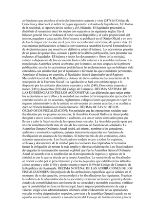 atribuciones que establece el artículo doscientos cuarenta y siete (247) del Código de
Comercio y observará el orden de pagos siguientes: a) Gastos de liquidación, b) Deudas
de la sociedad, c) Aportes de los socios y d) Utilidades. El liquidador procederá a
distribuir el remanente entre los socios con sujeción a las siguientes reglas: En el
balance general final se indicará el haber social disponible y el valor proporcional del
mismo, pagadero a cada acción. Este balance se publicará en el Diario Oficial y en otro
de los de mayor circulación en el país, tres veces durante un término de quince días. En
esas mismas publicaciones se hará la convocatoria a Asamblea General Extraordinaria
de Accionistas para que resuelva en definitiva sobre el balance. Los accionistas gozarán
de un plazo de quince días, contado a partir de la última publicación, para presentar sus
reclamos al liquidador. El balance y todos los documentos y libros de la sociedad,
estarán a disposición de los accionistas hasta el día anterior a la asamblea inclusive. La
mencionada Asamblea deberá celebrarse, por lo menos, un mes después de la primera
publicación; en ella los accionistas podrán hacer las reclamaciones que no hubieren sido
entendidas con anterioridad por el liquidador o formular las que consideren pertinentes.
Aprobado el balance en cuestión, el liquidador deberá depositarlo en el Registro
Mercantil General de la República y obtener de dicha institución la cancelación de la
inscripción de la Escritura Social. La liquidación se hará con estricto apego a lo
dispuesto por los artículos doscientos cuarenta y ocho (248), Doscientos cuarenta y
nueve (249) y doscientos (250) del Código de Comercio. DÉCIMA SÉPTIMA: DE
LAS DIFERENCIAS ENTRE LOS ACCIONISTAS: Las diferencias que surjan entre
los accionistas o entre ellos y la sociedad con motivo de la interpretación ejecución del
contrato social o de los acuerdos, reglamentos o disposiciones que pongan en vigor los
órganos administrativos de la entidad se solventarán de común acuerdo, o se acudirá a
Juez de Primera Instancia en Juicio Sumario. DÉCIMA OCTAVA: DE LOS
ÓRGANOS DE FISCALIZACIÓN: Sin perjuicio que las operaciones sociales sean
fiscalizadas por los propios accionistas, la Asamblea General Ordinaria Anual podrá
designar a uno o varios contadores o auditores, o a uno o varios comisarios para que
lleven a cabo la fiscalización de las operaciones sociales. La Asamblea puede optar por
utilizar simultáneamente más de uno de los sistemas de fiscalización señalados. La
Asamblea General Ordinaria Anual podrá, así mismo, nombrar a los contadores,
auditores o comisarios suplentes, quienes únicamente ejercerán sus funciones de
fiscalización en ausencia de los titulares. Si hubieren más de dos comisarios, éstos
actuarán separadamente. Los fiscalizadores tendrán acceso a todos los registros,
archivos y documentos de la entidad para lo cual todos los empleados de la misma
tienen la obligación de prestar la más amplia y efectiva colaboración. Los fiscalizadores
devengarán la remuneración mensual o global que fije la Asamblea General Ordinaria
Anual de acuerdo con lo establecido en el presupuesto de ingresos y egresos de la
entidad, o con lo que se decida en la propia Asamblea. La remoción de un fiscalizador
se llevará a cabo por el procedimiento y con los requisitos que establecen los artículos
ciento sesenta y ocho (168) y ciento sesenta y nueve (169) del Código de Comercio de
la República de Guatemala. DÉCIMA NOVENA: DE LAS ATRIBUCIONES DE LOS
FISCALIZADORES: Sin perjuicio de las atribuciones específicas que se señalen en el
momento de su designación, corresponderá a los fiscalizadores las siguientes: Practicar
la auditoria de la administración de la sociedad y examinar su balance general y demás
estados de contabilidad para cerciorarse de su veracidad y razonable exactitud, verificar
que la contabilidad se lleve en forma legal, hacer arqueos periódicamente de caja y
valores; exigir a los administradores informes sobre el desarrollo de las operaciones
sociales o sobre determinados negocios, convocar a la asamblea General cuando en su
opinión sea necesario; someter a consideración del Consejo de Administración y hacer
 