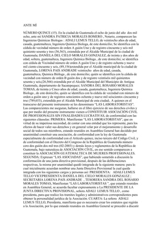 ANTE MÌ
NÚMERO QUINCE (15). En la ciudad de Guatemala el ocho de junio del año dos mil
ocho, ante mi SANDRA PATRICIA MORALES ROMERO , Notario, comparecen las
Ingenieras Quimicas Biologas : ADALI LEMUS TELLO, de veintiocho años de edad,
casada, guatemalteca, Ingeniera Quimica Biologa, de este domicilio; Se identifica con la
cédula de vecindad número de orden A guión Uno y de registro cincuenta y seis mil
quiniento sesenta y tres (56,563), extendida por el Alcalde Municipal de la ciudad de
Guatemala; DANIELA DEL CIELO MORALES GONZALEZ, de treinta y dos años de
edad, soltera, guatemalteca, Ingeniera Química Bióloga , de este domicilio; se identifica
con cédula de Vecindad número de orden A guión Uno y de registro ochenta y nueve
mil ciento cincuenta y seis, (89,156)extendida por el Alcalde municipal de la ciudad de
Guatemala, LORENA PAIS ANDRADE veintiocho años de edad, casada,
guatemalteca, Quimica Bióloga , de este domicilio; quién se identifica con la cédula de
vecindad con número de orden B guión dos y de registro veintiséis mil quinientos
sesenta y seis,(26,566) extendida por el Alcalde Municipal del Municipio de Antigua
Guatemala, departamento de Sacatepequez; SANDRA DEL ROSARIO MORALES
TOMAS, de treinta y Cinco años de edad, casada, guatemalteca, Ingeniera Quimica
Biologa , de este domicilio, quién se identifica con la cédula de vecindad con número de
orden a guión uno y de registros setecientos ochenta y nueve mil seiscientos cincuenta y
trse (789,653), extendida por el Alcalde Municipal de esta ciudad;. A quienes en el
transcurso del presente instrumento se les denominara “LAS LABORATORISTAS”.
Las comparecientes me aseguran, hallarse en el libre ejercicio de sus derechos civiles y
que por medio del presente instrumento vienen a CONSTITUIR ASOCIACIÓN CIVIL
DE PROFESIONALES SIN FINALIDADES LUCRATIVAS, de conformidad con las
siguientes cláusulas: PRIMERA: Manifiestan “LAS LABORATORISTAS”, que en
virtud de su imperiosa necesidad, de contar con una entidad que los represente, para los
efectos de hacer valer sus derechos y en general velar por el mejoramiento y desarrollo
social de todos sus miembros, estando reunidos en Asamblea General han decidido por
unanimidad constituir una asociación, de conformidad con la ley de Guatemala
especialmente de conformidad con el Artículo quince, inciso tercero del Código Civil, y
de conformidad con el Decreto del Congreso de la República de Guatemala número
cero dos guión dos mil tres (02-2003) y demás leyes y reglamentos de la República de
Guatemala, bajo naturaleza de ASOCIACIÓN CIVIL, en ese sentido comparecen a
constituir la ASOCIACIÓN GUATEMALTECA DE MUJERES PROFESIONALES.
SEGUNDA: Expresan “LAS ASOCIADAS”, que habiendo sometido a discusión la
conformación de una junta directiva provisional, después de las deliberaciones
respectivas, la misma por unanimidad quedó integrada de la siguiente manera: para lo
cual inicialmente acuerdan nombrar una Junta Directiva Provisional la cual queda
integrada con los siguientes cargos y personas así: PRESIDENTA: ADALI LEMUS
TELLO VICEPRESIDENTA DANIELA DEL CIELO MORALES GONZALEZ ;
SECRETARIA LORENA PAIS ANDRADE , TESORERA SANDRA DEL ROSARIO
MORALES TOMAS, Manifiestan “LAS LABORATORISTAS ”, que estando reunidos
en Asamblea General, se acuerda facultar expresamente a La PRESIDENTE DE LA
JUNTA DIRECTIVA PROVISIONAL, señora ADALI LEMUS TELLO , como
presidenta, para que realice los tramites legales y administrativos correspondientes para
obtener la personalidad jurídica de la Asociación. CUARTA: La señora ADALI
LEMUS TELLO, Presidenta, manifiesta que es necesario crear los estatutos que regirán
a la Asociación, por lo que estando reunidos en Asamblea General se procedió a discutir
 