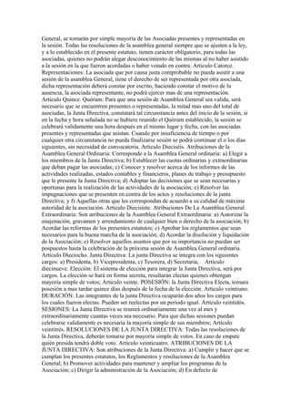 General, se tomarán por simple mayoría de las Asociadas presentes y representadas en
la sesión. Todas las resoluciones de la asamblea general siempre que se ajusten a la ley,
y a lo establecido en el presente estatuto, tienen carácter obligatorio, para todas las
asociadas, quienes no podrán alegar desconocimiento de las mismas al no haber asistido
a la sesión en la que fueron acordadas o haber votado en contra. Articulo Catorce.
Representaciones: La asociada que por causa justa comprobable no pueda asistir a una
sesión de la asamblea General, tiene el derecho de ser representada por otra asociada,
dicha representación deberá constar por escrito, haciendo constar el motivo de la
ausencia, la asociada representante, no podrá ejercer mas de una representación.
Articulo Quince. Quórum: Para que una sesión de Asamblea General sea valida, será
necesario que se encuentren presentes o representadas, la mitad mas uno del total de
asociadas, la Junta Directiva, constatará tal circunstancia antes del inicio de la sesión, si
en la fecha y hora señalada no se hubiere reunido el Quórum establecido, la sesión se
celebrará validamente una hora después en el mismo lugar y fecha, con las asociadas
presentes y representadas que asistan. Cuando por insuficiencia de tiempo o por
cualquier otra circunstancia no pueda finalizarse sesiòn se podrá continuar el o los días
siguientes, sin necesidad de convocatoria. Articulo Dieciséis. Atribuciones de la
Asamblea General Ordinaria: Corresponde a la Asamblea General ordinaria: a) Elegir a
los miembros de la Junta Directiva; b) Establecer las cuotas ordinarias y extraordinarias
que deban pagar las asociadas; c) Conocer y resolver acerca de los informes de las
actividades realizadas, estados contables y financieros, planes de trabajo y presupuesto
que le presente la Junta Directiva; d) Adoptar las decisiones que se sean necesarias y
oportunas para la realización de las actividades de la asociación; e) Resolver las
impugnaciones que se presenten en contra de los actos y resoluciones de la junta
Directiva; y f) Aquellas otras que les correspondan de acuerdo a su calidad de máxima
autoridad de la asociación. Articulo Diecisiete. Atribuciones De La Asamblea General
Extraordinaria: Son atribuciones de la Asamblea General Extraordinaria: a) Autorizar la
enajenación, gravamen y arrendamiento de cualquier bien o derecho de la asociación; b)
Acordar las reformas de los presentes estatutos; c) Aprobar los reglamentos que sean
necesarios para la buena marcha de la asociación; d) Acordar la disolución y liquidación
de la Asociación; e) Resolver aquellos asuntos que por su importancia no puedan ser
pospuestos hasta la celebración de la próxima sesión de Asamblea General ordinaria.
Articulo Dieciocho. Junta Directiva: La junta Directiva se integra con los siguientes
cargos: a) Presidenta, b) Vicepresidenta, c) Tesorera, d) Secretaria, Artículo
diecinueve. Elección: El sistema de elección para integrar la Junta Directiva, será por
cargos. La elección se hará en forma secreta, resultarán electas quienes obtengan
mayoría simple de votos; Articulo veinte. POSESIÓN: la Junta Directiva Electa, tomara
posesión a mas tardar quince días después de la fecha de la elección. Artículo veintiuno.
DURACIÓN: Las integrantes de la junta Directiva ocuparán dos años los cargos para
los cuales fueron electas. Pueden ser reelectas por un período igual. Artículo veintidós.
SESIONES: La Junta Directiva se reunirá ordinariamente una vez al mes y
extraordinariamente cuantas veces sea necesario. Para que dichas sesiones puedan
celebrarse validamente es necesaria la mayoría simple de sus miembros; Artículo
veintitrés. RESOLUCIONES DE LA JUNTA DIRECTIVA: Todas las resoluciones de
la Junta Directiva, deberán tomarse por mayoría simple de votos. En caso de empate
quién presida tendrá doble voto. Artículo veinticuatro. ATRIBUCIONES DE LA
JUNTA DIRECTIVA: Son atribuciones de la Junta Directiva: a) Cumplir y hacer que se
cumplan los presentes estatutos, los Reglamentos y resoluciones de la Asamblea
General; b) Promover actividades para mantener y ampliar los programas de la
Asociación; c) Dirigir la administración de la Asociación; d) En defecto de
 