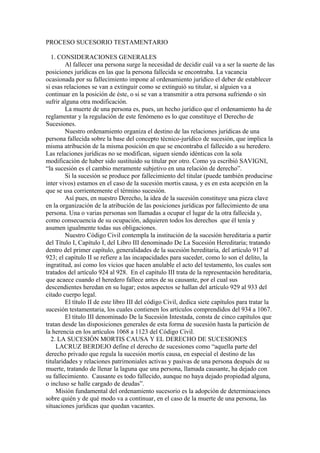 PROCESO SUCESORIO TESTAMENTARIO
1. CONSIDERACIONES GENERALES
Al fallecer una persona surge la necesidad de decidir cuál va a ser la suerte de las
posiciones jurídicas en las que la persona fallecida se encontraba. La vacancia
ocasionada por su fallecimiento impone al ordenamiento jurídico el deber de establecer
si esas relaciones se van a extinguir como se extinguió su titular, si alguien va a
continuar en la posición de éste, o si se van a transmitir a otra persona sufriendo o sin
sufrir alguna otra modificación.
La muerte de una persona es, pues, un hecho jurídico que el ordenamiento ha de
reglamentar y la regulación de este fenómeno es lo que constituye el Derecho de
Sucesiones.
Nuestro ordenamiento organiza el destino de las relaciones jurídicas de una
persona fallecida sobre la base del concepto técnico-jurídico de sucesión, que implica la
misma atribución de la misma posición en que se encontraba el fallecido a su heredero.
Las relaciones jurídicas no se modifican, siguen siendo idénticas con la sola
modificación de haber sido sustituido su titular por otro. Como ya escribió SAVIGNI,
“la sucesión es el cambio meramente subjetivo en una relación de derecho”.
Si la sucesión se produce por fallecimiento del titular (puede también producirse
inter vivos) estamos en el caso de la sucesión mortis causa, y es en esta acepción en la
que se usa corrientemente el término sucesión.
Así pues, en nuestro Derecho, la idea de la sucesión constituye una pieza clave
en la organización de la atribución de las posiciones jurídicas por fallecimiento de una
persona. Una o varias personas son llamadas a ocupar el lugar de la otra fallecida y,
como consecuencia de su ocupación, adquieren todos los derechos que él tenía y
asumen igualmente todas sus obligaciones.
Nuestro Código Civil contempla la institución de la sucesión hereditaria a partir
del Título I, Capítulo I, del Libro III denominado De La Sucesión Hereditaria; tratando
dentro del primer capítulo, generalidades de la sucesión hereditaria, del artículo 917 al
923; el capítulo II se refiere a las incapacidades para suceder, como lo son el delito, la
ingratitud, así como los vicios que hacen anulable el acto del testamento, los cuales son
tratados del artículo 924 al 928. En el capítulo III trata de la representación hereditaria,
que acaece cuando el heredero fallece antes de su causante, por el cual sus
descendientes heredan en su lugar; estos aspectos se hallan del artículo 929 al 933 del
citado cuerpo legal.
El título II de este libro III del código Civil, dedica siete capítulos para tratar la
sucesión testamentaria, los cuales contienen los artículos comprendidos del 934 a 1067.
El título III denominado De la Sucesión Intestada, consta de cinco capítulos que
tratan desde las disposiciones generales de esta forma de sucesión hasta la partición de
la herencia en los artículos 1068 a 1123 del Código Civil.
2. LA SUCESIÓN MORTIS CAUSA Y EL DERECHO DE SUCESIONES
LACRUZ BERDEJO define el derecho de sucesiones como “aquella parte del
derecho privado que regula la sucesión mortis causa, en especial el destino de las
titularidades y relaciones patrimoniales activas y pasivas de una persona después de su
muerte, tratando de llenar la laguna que una persona, llamada causante, ha dejado con
su fallecimiento. Causante es todo fallecido, aunque no haya dejado propiedad alguna,
o incluso se halle cargado de deudas”.
Misión fundamental del ordenamiento sucesorio es la adopción de determinaciones
sobre quién y de qué modo va a continuar, en el caso de la muerte de una persona, las
situaciones jurídicas que quedan vacantes.
 