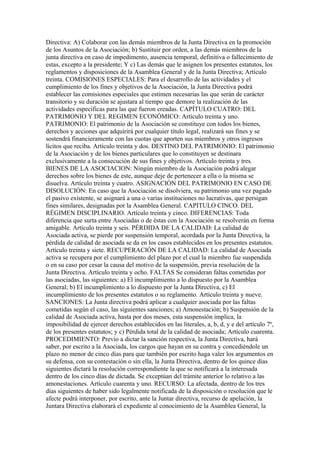 Directiva: A) Colaborar con las demás miembros de la Junta Directiva en la promoción
de los Asuntos de la Asociación; b) Sustituir por orden, a las demás miembros de la
junta directiva en caso de impedimento, ausencia temporal, definitiva o fallecimiento de
estas, excepto a la presidente; Y c) Las demás que le asignen los presentes estatutos, los
reglamentos y disposiciones de la Asamblea General y de la Junta Directiva; Artículo
treinta. COMISIONES ESPECIALES: Para el desarrollo de las actividades y el
cumplimiento de los fines y objetivos de la Asociación, la Junta Directiva podrá
establecer las comisiones especiales que estimen necesarias las que serán de carácter
transitorio y su duración se ajustara al tiempo que demore la realización de las
actividades específicas para las que fueron creadas. CAPÍTULO CUATRO: DEL
PATRIMONIO Y DEL REGIMEN ECONÓMICO: Artículo treinta y uno.
PATRIMONIO: El patrimonio de la Asociación se constituye con todos los bienes,
derechos y acciones que adquirirá por cualquier título legal, realizará sus fines y se
sostendrá financieramente con las cuotas que aporten sus miembros y otros ingresos
lícitos que reciba. Artículo treinta y dos. DESTINO DEL PATRIMONIO: El patrimonio
de la Asociación y de los bienes particulares que lo constituyen se destinara
exclusivamente a la consecución de sus fines y objetivos. Artículo treinta y tres.
BIENES DE LA ASOCIACION: Ningún miembro de la Asociación podrá alegar
derechos sobre los bienes de este, aunque deje de pertenecer a ella o la misma se
disuelva. Artículo treinta y cuatro. ASIGNACIÓN DEL PATRIMONIO EN CASO DE
DISOLUCIÓN: En caso que la Asociación se disolviera, su patrimonio una vez pagado
el pasivo existente, se asignará a una o varias instituciones no lucrativas, que persigan
fines similares, designadas por la Asamblea General. CAPITULO CINCO. DEL
RÉGIMEN DISCIPLINARIO. Artículo treinta y cinco. DIFERENCIAS: Toda
diferencia que surta entre Asociadas o de éstas con la Asociación se resolverán en forma
amigable. Artículo treinta y seis. PÉRDIDA DE LA CALIDAD: La calidad de
Asociada activa, se pierde por suspensión temporal, acordada por la Junta Directiva, la
pérdida de calidad de asociada se da en los casos establecidos en los presentes estatutos.
Artículo treinta y siete. RECUPERACIÓN DE LA CALIDAD: La calidad de Asociada
activa se recupera por el cumplimiento del plazo por el cual la miembro fue suspendida
o en su caso por cesar la causa del motivo de la suspensión, previa resolución de la
Junta Directiva. Artículo treinta y ocho. FALTAS Se consideran faltas cometidas por
las asociadas, las siguientes: a) El incumplimiento a lo dispuesto por la Asamblea
General; b) El incumplimiento a lo dispuesto por la Junta Directiva, c) El
incumplimiento de los presentes estatutos o su reglamento. Artículo treinta y nueve.
SANCIONES: La Junta directiva podrá aplicar a cualquier asociada por las faltas
cometidas según el caso, las siguientes sanciones; a) Amonestación; b) Suspensión de la
calidad de Asociada activa, hasta por dos meses, esta suspensión implica, la
imposibilidad de ejercer derechos establecidos en las literales, a, b, d, y e del artículo 7º,
de los presentes estatutos; y c) Pérdida total de la calidad de asociada; Artículo cuarenta.
PROCEDIMIENTO: Previo a dictar la sanción respectiva, la Junta Directiva, hará
saber, por escrito a la Asociada, los cargos que hayan en su contra y concediéndole un
plazo no menor de cinco días para que también por escrito haga valer los argumentos en
su defensa, con su contestación o sin ella, la Junta Directiva, dentro de los quince días
siguientes dictará la resolución correspondiente la que se notificará a la interesada
dentro de los cinco días de dictada. Se exceptúan del trámite anterior lo relativo a las
amonestaciones. Artículo cuarenta y uno. RECURSO: La afectada, dentro de los tres
días siguientes de haber sido legalmente notificada de la disposición o resolución que le
afecte podrá interponer, por escrito, ante la Juntar directiva, recurso de apelación, la
Juntara Directiva elaborará el expediente al conocimiento de la Asamblea General, la
 