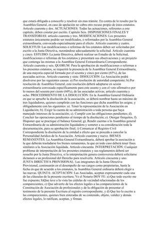 que estará obligada a conocerlo y resolver sin mas trámite. En contra de lo resulto por la
Asamblea General, en caso de apelación no cabra otro recuso propio de éstos estatutos.
Artículo cuarenta y dos. ACTUACIONES: Todas las actuaciones, referentes a este
capitulo, deben constar por escrito. Capitulo Seis. DISPOSICIONES FINALES Y
TRANSITORIAS: artículo cuarenta y tres. MODIFICACIONES: Los presentes
estatutos únicamente podrán ser modificados, o reformados por la Asamblea General
extraordinaria, convocada especialmente para el efecto. Artículo cuarenta y cuatro.
SOLICITUD: Las modificaciones o reformas de los estatutos deben ser solicitadas por
escrito a la Junta Directiva, razonándose adecuadamente la solicitud. Artículo cuarenta
y cinco. ESTUDIO: La junta Directiva, deberá realizar un Estudio de la Solicitud,
modificaciones o reformas de los estatutos y presentará sus observaciones y un proyecto
que contenga las mismas a la Asamblea General Extraordinaria Correspondiente.
Artículo cuarenta y seis. QUORUM: Para la aprobación de modificaciones o reformas a
los presentes estatutos, se requerirá la presencia de la Asamblea General Extraordinaria,
de una mayoría especial formada por el sesenta y cinco por ciento (65%), de las
asociadas activas. Artículo cuarenta y siete. DISOLUCIÓN: La Asociación podrá
disolverse por las siguientes causas: a) Por resolución de autoridad competente; b).Por
resolución de Asamblea General, esta resolución deberá adoptarse en sesión
extraordinaria convocada específicamente para este asunto y con el voto afirmativo por
lo menos del sesenta por ciento (60%), de las asociadas activas; artículo cuarenta y
ocho. PROCEDIMIENTO DE LA DISOLUCIÓN: En la Asamblea General Ordinaria
en que se apruebe la disolución de la asociación, se deberá nombrar hasta un máximo de
tres liquidadores, quienes cumplirán con las funciones que dicha asamblea les asigne, y
obligadamente con las siguientes: a). Tener la representación de la Asociación en
Liquidación; b). Exigir la cuenta de su administración a toda persona que haya
manejado intereses de la asociación; c). Cumplir con las obligaciones pendientes; d).
Concluir las operaciones pendientes al tiempo de la disolución; e). Otorgar finiquitos, f).
Disponer que se practique el balance General; g). Rendir cuentas a la Asamblea general
Extraordinaria de su administración liquidadora y someter a su consideración toda la
documentación, para su aprobación final; i) Comunicar al Registro Civil
Correspondiente la disolución de la entidad a efecto que se proceda a cancelar la
Personalidad Jurídica de la Asociación. Artículo cuarenta y nueve. BIENES
REMANENTES: La Asamblea General Extraordinaria, deberá aprobar la asociación a
la que deberán trasladarse los bienes remanentes, la que en todo caso deberá tener fines
similares a la Asociación liquidada. Artículo cincuenta. INTERPRETACIÓN: Cualquier
problema de interpretación de los presentes estatutos y sus reglamentos deberá ser
resuelto por la Junta Directiva, si la interpretación genera controversia deberá solicitarse
dictamen a un profesional del Derecho para resolverla. Artículo cincuenta y uno.
JUNTA DIRECTIVA PROVISIONAL: Las integrantes de la Junta Directiva
Provisional, continuarán en el desempeño de sus cargos como propietarias, hasta la
fecha en que de acuerdo a los estatutos, la Asamblea General ordinaria deberá elegir a
las nuevas. QUINTA: ACEPTACIÓN: Las Asociadas, aceptan expresamente cada una
de las cláusulas de la presente escritura; Yo el Notario DOY FE: a) Que todo escrito me
fue expuesto; b)Que tuve a la vista las cédulas de vecindad relacionadas de los
comparecientes, c) Que advierto de los efectos legales a las comparecientes de la
Constitución de Asociación de profesionales y de la obligación de presentar el
testimonio de la presente Escritura al registro correspondiente, y d) Que leo lo escrito a
las comparecientes, quienes bien enteradas de su contenido, objeto, validez y demás
efectos legales, lo ratifican, aceptan, y firman.
 