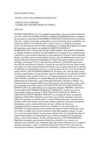 ADALI LEMUS TELLO
DANIELA DEL CIELO MORALES GONZALEZ ;
LORENA PAIS ANDRADE ,
SANDRA DEL ROSARIO MORALES TOMAS,
ANTE MI.
NUMERO DIECISEIS (16). En la ciudad de Guatemala, el día uno de julio del año dos
mil ocho. ANTE MI SANDRA PATRICIA MORALES ROMERO Notario, comparece
por una parte el Licenciado LUIS ENRIQUE GONZALEZ GONZALEZ de cincuenta y
siete años, casado, Economista, guatemalteco, de este domicilio, quien se identifica con
número de cédula de Vecindad de orden A guión Uno (A-1) y Registro trescientos
quince mil cuatrocientos dos (315,402) extendida por el Alcalde Municipal de la Ciudad
de Guatemala, quien actúa en su calidad de GERENTE GENERAL Y
REPRESENTANTE LEGAL DEL BANCO INDUSTRIAL, SOCIEDAD ANÓNIMA
en adelante llamado el acreedor, de conformidad con la constancia de su nombramiento
contenido en el acta notarial autorizada en esta ciudad por el Notario Cristian Pemueller
Berger, con fecha veinte de marzo del dos mil siete, que está debidamente inscrito en el
Registro Mercantil General de la República al Número doscientos setenta y cinco mil
doscientos veintisiete(275,227), folio doscientos dieciséis (216) del libro doscientos
dos (202) de Auxiliares de Comercio, el treinta de mayo del dos mil siete. Hago constar
que tengo a la vista la documentación relacionada y que la representación que se ejercita
es suficiente de conformidad con la ley y a mi juicio para este acto. Y por la otra parte la
señora: MAYA LIZETH MERIDA MORALES, de treinta y dos años de edad, casada,
secretaria, guatemalteca, de este domicilio, quién se identifica con la cédula de vecindad
con número de orden A guión Uno (A-1) y de registro quinientos treinta mil noventa y
ocho (530098), extendida por el Alcalde Municipal del Municipio de Guatemala,
departamento de Guatemala, a quien podrá denominársele la mutuaria o deudora. Los
comparecientes me aseguran hallarse en el libre ejercicio de sus derechos civiles, y que
por el presente instrumento celebran CONTRATO DE MUTUO CON GARANTÍA
HIPOTECARIA, de conformidad con las siguientes cláusulas: PRIMERA: Manifiesta
el Licenciado LUIS ENRIQUE GONZALEZ GONZALEZ , que por este acto su
representada entrega la suma de VEINTE MIL QUETZALES (Q.20, 000.00), a la
señora MAYA LIZETH MERIDA MORALES, en concepto de mutuo con garantía
hipotecaria. SEGUNDA: Manifiesta el acreedor, que el mutuo otorgado en este acto,
deberá ser cancelado en la forma, plazo, y demás estipulaciones que a continuación se
detallan; a) PLAZO: El plazo es de un año contado a partir de la presente fecha de este
instrumento, el cual vencerá el día ocho de mayo del año dos mil nueve,
comprometiéndose la mutuaria a devolver la cantidad al vencer dicho plazo, b)
INTERÉS: El capital mutuado en este contrato devengará un interés del dos por ciento
(2%) sobre el capital total, en forma mensual, el que debe pagarse el quince de cada
mes, en la torre empresarial de la zona cuatro, oficina cinco, sin necesidad de cobro, ni
requerimiento alguno; en el entendido de que ya fueron cancelados los dos primeros
meses, es decir hasta el quince de julio del presente año; c) INCUMPLIMIENTO:
Manifiesta la mutuaria, que renuncia al fuero de su domicilio y se somete a los
tribunales que el acreedor elija, señalando lugar para recibir notificaciones su residencia
ubicada en la treinta y cuatro avenida (34) siete guión ocho(7-8) de la zona siete (2)
municipio de Guatemala, departamento de Guatemala; y acepta como buenas y exactas
 