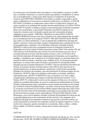 las cuentas que se le formulen sobre este negocio y como líquido y ejecutivo el saldo
que se reclamen. Siendo por su cuenta los gastos que judicial o extrajudicial se causen
por su incumplimiento y acepta como título ejecutivo el testimonio de la presente
escritura; d) CESIÓN DEL CRÉDITO: Este crédito es cedible o negociable y queda
sujeto a subhipoteca sin aviso previo ni posterior notificación a la deudora. e) LUGAR
DE PAGO: La deudora se compromete a hacer efectivo el pago de los intereses, así
como el capital en la residencia del acreedor descrita anteriormente; f) CARTA TOTAL
DE PAGO: El acreedor se obliga a otorgar la carta total de pago al finalizar el presente
plazo o de sus prórrogas, y que estando totalmente cancelado el capital con sus
respectivos intereses, aún si el deudor cancela antes del vencimiento del plazo
estipulado en este contrato. TERCERA: Manifiesta la señora MAYA LIZETH
MERIDA MORALES que por este acto se reconoce lisa y llana deudora del Acreedor,
por la cantidad que hoy se le otorga de VEINTE MIL QUETZALES (Q.20, 000.00),
que recibe a su entera satisfacción. Y que en garantía del cumplimiento del pago del
capital, e intereses, costas procesales y gastos extrajudiciales que se produzcan en caso
de incumplimiento; constituye a favor del Banco Industrial Sociedad Anónima
HIPOTECA sobre la finca de su propiedad inscrita en el Registro General de la
Propiedad, de la Zona Central al número trescientos cuatro (304); Folio setenta (70), del
Libro quince(15) de Guatemala, que consiste en un lote de terreno con casa, que se
encuentra ubicada en la trece calle doce guión noventa y cinco (12-95) de la zona
nueve(9) del municipio de Guatemala, departamento de Guatemala; con la superficie,
medidas y colindancias que le aparecen en el referido registro. La presente hipoteca se
extiende a todos los bienes y derechos como establece la ley. En la presente garantía
hipotecaria, se incluye todo cuanto de hecho y por derecho le corresponde al bien
inmueble que da en garantía hipotecaria. CUARTA: Que por advertencia del infrascrito
Notario, la mutuaria, declara en forma expresa: Que sobre la finca que hoy da en
garantía hipotecaria, no pesan gravámenes, anotaciones o limitaciones que puedan
perjudicar los derechos del acreedor y que está enterada de los alcances legales de esta
declaración. QUINTA: Que en los términos relacionados, el acreedor, manifiesta
expresamente que, ACEPTA la HIPOTECA que se constituye a su favor, ambos
comparecientes manifiestan que aceptan el contenido del presente contrato. Yo el
Notario, DOY FE: a) Que todo lo escrito me fue expuesto; b) Que tuve a la vista las
cédulas de vecindad relacionadas, así como la constancia de nombramiento de Gerente
General y Representante Legal, contenido en el acta notarial autorizada en esta ciudad
por el Notario Cristian Pemueller Berger , con fecha veinte de marzo del dos mil ocho.
C) así mismo el testimonio de la Escritura Pública número Doscientos dos (202); Folio
diez (10), del Libro ocho (8) de Guatemala, autorizada en esta ciudad el diez de enero
de mil novecientos noventa y ocho, autorizada por el Notario Pablo Roberto Castro
Mazariegos, con el cual la deudora Acreditó su derecho de propiedad de la finca que da
en garantía hipotecaria en este instrumento; d) Que advierto a los otorgantes de la
obligación del pago de los impuestos respectivos que gravan el presente contrato, así
como de presentar el testimonio de la presente escritura al registro respectivo; e) leo lo
escrito a los otorgantes, quienes enterados de su contenido, objeto, validez, y demás
efectos legales, lo ratifican, aceptan y firman ante el notario que autoriza.
Firma
ANTE MI
NUMERO DIECISIETE (17). En la ciudad de Guatemala, del día dos de julio del año
dos mil ocho. ANTE MÍ: SANDRA PATRICIA MORALES ROMERO Notario, en
 