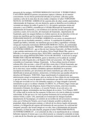 presencia de los testigos: ANTONIO MORALES CALLEJAS Y PEDRO PABLO
CASTAÑON OROZCO quienes son personas capaces e idóneas, de mi anterior
conocimiento. En mi oficina profesional ubicada en la primera calle doce guión
cuarenta y ocho de la zona doce de esta ciudad, comparece el señor: FERNANDO
MANUEL GUTOWSKI GORDILLO de cuarenta años de edad, casado, guatemalteco,
Administrador de Empresas y de este domicilio, quién se identifica con la cédula de
vecindad con número de orden A guión (A-1), y de registro quinientos treinta mil
cincuenta y seis (530056), extendida por el Alcalde Municipal de Guatemala del
departamento de Guatemala, y con residencia en la decima avenida dos guión ciento
cuarenta y cuatro, de la zona dos, del municipio de Guatemala , departamento de
Guatemala, quien me asegura hallarse en el pleno ejercicio de sus derechos civiles así
mismo me manifiesta que los testigos le conocen personalmente. El señor
FERNANDO MANUEL GUTOWSKI GORDILLO a mi juicio, se encuentra en el
pleno goce de sus facultades mentales y volitivas. A continuación de palabra y en
español que habla y entiende, me manifiesta que en su libre y espontánea voluntad,
otorga por el presente instrumento DONACIÓN MORTIS CAUSA, de conformidad
con las siguientes cláusulas. PRIMERA: manifiesta el señor FERNANDO MANUEL
GUTOWSKI GORDILLO que es hijo de José Antonio Gutowski y de Maria Gordillo ,
y que contrajo matrimonio civil con la señora: Silvia Nineth Monte Oka, quien es
fallecida y con quien no procreo hijos. SEGUNDA: manifiesta el otorgante que con el
presente acto otorga DONACIÓN POR CAUSA DE MUERTE. A favor de su amigo
PEDRO NOE URIZAR MENDOZA, quien se identifica con la cedula de vecindad
numero de orden B guión dos y de Registro Ocho mil seiscientos (B-2 Reg.8600)
extendida en el municipio Antigua Guatemala, la finca urbana inscrita al número
ochenta (80), folio noventa y siete (97) del libro ciento diez (110) de Guatemala, que
consiste en un lote de terreno ubicado en la décima calle doce guión noventa y cinco
de la zona once; cuyas medidas colindantes aparecen detalladas en su primera
inscripción de dominio, por advertencia del notario manifiesta que sobre la finca
identificada no pesan gravámenes, anotaciones, ni limitaciones que puedan afectar los
derechos del Donatario. TERCERA: Sigue manifestando el compareciente que
anteriormente otorgó su testamento, pero no incluyo la finca objeto de este instrumento,
y que por lo tanto, en caso de aparecer otro instrumento que afecte a este inmueble pide,
se tenga por revocado en lo a este inmueble respecta y se tenga otorgado el presente
instrumento ya que es su ultima voluntad, CUARTA: Yo, el Notario, hago constar que
desde el principio de esta diligencia, hasta el final de la misma, estuvimos reunidos,
únicamente el donante, los testigos, y el suscrito Notario, en un solo acto y sin
interrupción alguna, terminándose una hora después de su inicio. Yo el Notario, DOY
FE: a) Que todo lo escrito me fue expuesto; b) Que tuve a la vista la cédula de vecindad
relacionada, b) De que tuve a la vista el primer testimonio de la escritura pública
número treinta y cuatro (34), autorizada en el municipio de Antigua Guateala
departamento de Sacatepeqez, el veintitrés de noviembre de mil novecientos noventa y
cinco, por el Infrascrito Notario, con el cual el donante acreditó su derecho de
propiedad, objeto del presente contrato; c) Advertí de los efectos legales del presente
contrato y la obligación del registro del testimonio de esta escritura. d) a solicitud del
otorgante, procedí a dar lectura integra en voz alta, clara y distintamente del presente
instrumento y al final de cada cláusula, pregunte al señor FERNANDO MANUEL
GUTOWSKI GORDILLO , si el contenido de ellas es la manifestación de su voluntad,
habiendo expuesto él mismo que si era efectivamente su voluntad lo contenido en todas
y cada una de las cláusulas que componen el presente instrumento y estando enterado de
 