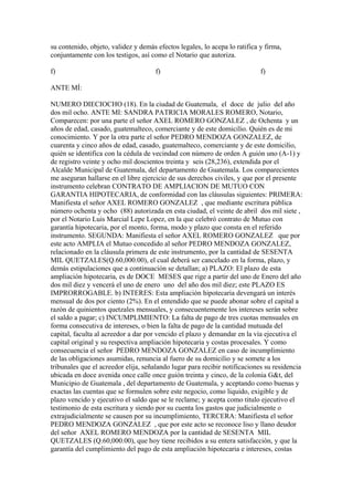 su contenido, objeto, validez y demás efectos legales, lo acepa lo ratifica y firma,
conjuntamente con los testigos, así como el Notario que autoriza.
f) f) f)
ANTE MÍ:
NUMERO DIECIOCHO (18). En la ciudad de Guatemala, el doce de julio del año
dos mil ocho. ANTE MI: SANDRA PATRICIA MORALES ROMERO, Notario,
Comparecen: por una parte el señor AXEL ROMERO GONZALEZ , de Ochenta y un
años de edad, casado, guatemalteco, comerciante y de este domicilio. Quién es de mi
conocimiento. Y por la otra parte el señor PEDRO MENDOZA GONZALEZ, de
cuarenta y cinco años de edad, casado, guatemalteco, comerciante y de este domicilio,
quién se identifica con la cédula de vecindad con número de orden A guión uno (A-1) y
de registro veinte y ocho mil doscientos treinta y seis (28,236), extendida por el
Alcalde Municipal de Guatemala, del departamento de Guatemala. Los comparecientes
me aseguran hallarse en el libre ejercicio de sus derechos civiles, y que por el presente
instrumento celebran CONTRATO DE AMPLIACION DE MUTUO CON
GARANTIA HIPOTECARIA, de conformidad con las cláusulas siguientes: PRIMERA:
Manifiesta el señor AXEL ROMERO GONZALEZ , que mediante escritura pública
número ochenta y ocho (88) autorizada en esta ciudad, el veinte de abril dos mil siete ,
por el Notario Luis Marcial Lepe Lopez, en la que celebró contrato de Mutuo con
garantía hipotecaria, por el monto, forma, modo y plazo que consta en el referido
instrumento. SEGUNDA: Manifiesta el señor AXEL ROMERO GONZALEZ que por
este acto AMPLIA el Mutuo concedido al señor PEDRO MENDOZA GONZALEZ,
relacionado en la cláusula primera de este instrumento, por la cantidad de SESENTA
MIL QUETZALES(Q.60,000.00), el cual deberá ser cancelado en la forma, plazo, y
demás estipulaciones que a continuación se detallan; a) PLAZO: El plazo de esta
ampliación hipotecaria, es de DOCE MESES que rige a partir del uno de Enero del año
dos mil diez y vencerá el uno de enero uno del año dos mil diez; este PLAZO ES
IMPRORROGABLE. b) INTERES: Esta ampliación hipotecaria devengará un interés
mensual de dos por ciento (2%). En el entendido que se puede abonar sobre el capital a
razón de quinientos quetzales mensuales, y consecuentemente los intereses serán sobre
el saldo a pagar; c) INCUMPLIMIENTO: La falta de pago de tres cuotas mensuales en
forma consecutiva de intereses, o bien la falta de pago de la cantidad mutuada del
capital, faculta al acreedor a dar por vencido el plazo y demandar en la vía ejecutiva el
capital original y su respectiva ampliación hipotecaria y costas procesales. Y como
consecuencia el señor PEDRO MENDOZA GONZALEZ en caso de incumplimiento
de las obligaciones asumidas, renuncia al fuero de su domicilio y se somete a los
tribunales que el acreedor elija, señalando lugar para recibir notificaciones su residencia
ubicada en doce avenida once calle once guión treinta y cinco, de la colonia G&t, del
Municipio de Guatemala , del departamento de Guatemala, y aceptando como buenas y
exactas las cuentas que se formulen sobre este negocio, como liquido, exigible y de
plazo vencido y ejecutivo el saldo que se le reclame; y acepta como titulo ejecutivo el
testimonio de esta escritura y siendo por su cuenta los gastos que judicialmente o
extrajudicialmente se causen por su incumplimiento, TERCERA: Manifiesta el señor
PEDRO MENDOZA GONZALEZ , que por este acto se reconoce liso y llano deudor
del señor AXEL ROMERO MENDOZA por la cantidad de SESENTA MIL
QUETZALES (Q.60,000.00), que hoy tiene recibidos a su entera satisfacción, y que la
garantía del cumplimiento del pago de esta ampliación hipotecaria e intereses, costas
 