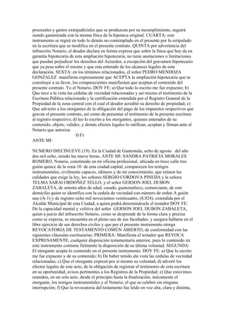 procesales y gastos extrajudiciales que se produzcan por su incumplimiento, seguirá
siendo garantizada con la misma finca de la hipoteca original. CUARTA: este
instrumento se regirá en todo lo demás no contemplado en el presente por lo estipulado
en la escritura que se modifica en el presente contrato. QUINTA por advertencia del
infrascrito Notario, el deudor declara en forma expresa que sobre la finca que hoy da en
garantía hipotecaria de esta ampliación hipotecaria, no tiene anotaciones o limitaciones
que puedan perjudicar los derechos del Acreedor, a excepción del gravamen hipotecario
que ya pesa sobre el mismo y que esta enterado de los alcances legales de esta
declaración. SEXTA: en los términos relacionados, el señor PEDRO MENDOZA
GONZALEZ manifiesta expresamente que ACEPTA la ampliación hipotecaria que se
constituye a su favor, los comparecientes manifiestan que aceptan el contenido del
presente contrato. Yo el Notario, DOY FE: a) Que todo lo escrito me fue expuesto; b)
Que tuve a la vista las cédulas de vecindad relacionadas y así mismo el testimonio de la
Escritura Pública relacionada y la certificación extendida por el Registro General de la
Propiedad de la zona central con el cual el deudor acreditó su derecho de propiedad; c)
Que advierto a los otorgantes de la obligación del pago de los impuestos respectivos que
gravan el presente contrato, así como de presentar el testimonio de la presente escritura
al registro respectivo; d) leo lo escrito a los otorgantes, quienes enterados de su
contenido, objeto, validez, y demás efectos legales lo ratifican, aceptan y firman ante el
Notario que autoriza.
f) F)
ANTE MI:
NUMERO DIECINUEVE (19). En la Ciudad de Guatemala, ocho de agosto del año
dos mil ocho, siendo las nueve horas, ANTE MI: SANDRA PATRICIA MORALES
ROMERO, Notario, constituido en mi oficina profesional, ubicada en trece calle tres
guión quince de la zona 10 de esta ciudad capital, comparecen los testigos
instrumentales, civilmente capaces, idóneos y de mi conocimiento, que reúnen las
calidades que exige la ley, los señores SERGIO CORDOVA PINEDA y la señora
TELMA SARAI ORDOÑEZ TELLO, y el señor GERSON JOEL DUBON
ZABALETA, de setenta años de edad, casado, guatemalteco, comerciante, de este
domicilio quien se identifica con la cedula de vecindad con número de orden A guión
uno (A-1) y de registro ocho mil novecientos veinticuatro, (8,924), extendida por el
Alcalde Municipal de esta Ciudad, a quien podrá denominársele el testador DOY FE:
De la capacidad mental y volitiva del señor GERSON JOEL DUBON ZABALETA,
quien a juicio del infrascrito Notario, como se desprende de la forma clara y precisa
como se expresa, se encuentra en el pleno uso de sus facultades, y asegura hallarse en el
libre ejercicio de sus derechos civiles y que por el presente instrumento otorga
REVOCATORIA DE TESTAMENTO COMÚN ABIERTO, de conformidad con las
siguientes cláusulas escriturarias: PRIMERA: Manifiesta el testador que REVOCA
EXPRESAMENTE, cualquier disposición testamentaria anterior, pues lo contenido en
este instrumento contiene fielmente la disposición de su última voluntad. SEGUNDA:
El otorgante acepta lo contenido en el presente instrumento. DOY FE: a) Que lo escrito
me fue expuesto y de su contenido; b) De haber tenido ala vista las cédulas de vecindad
relacionadas; c) Que el otorgante expresó por si mismo su voluntad; d) advertí los
efectos legales de este acto, de la obligación de registrar el testimonio de esta escritura
en su oportunidad, avisos pertinentes a los Registros de la Propiedad; e) Que estuvimos
reunidos, en un solo acto, desde el principio hasta la finalización, únicamente el
otorgante, los testigos instrumentales y el Notario, el que se celebró sin ninguna
interrupción; f) Que la revocatoria del testamento fue leído en voz alta, clara y distinta,
 